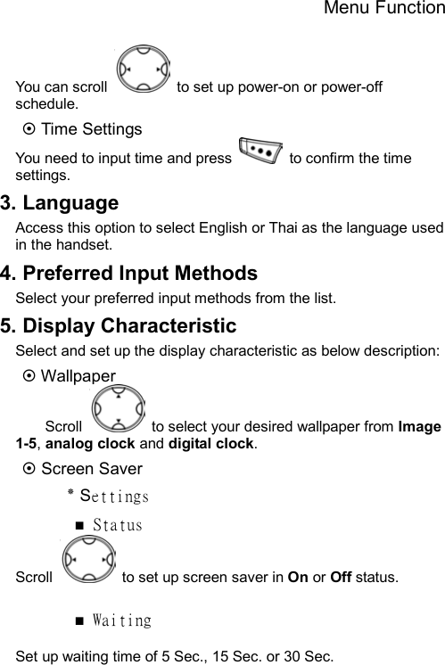 Menu Function  You can scroll    to set up power-on or power-off schedule. ~ Time Settings You need to input time and press    to confirm the time settings. 3. Language Access this option to select English or Thai as the language used in the handset. 4. Preferred Input Methods Select your preferred input methods from the list.   5. Display Characteristic Select and set up the display characteristic as below description: ~ Wallpaper Scroll    to select your desired wallpaper from Image 1-5, analog clock and digital clock.  ~ Screen Saver ٭ Settings ■ Status Scroll    to set up screen saver in On or Off status.  ■ Waiting  Set up waiting time of 5 Sec., 15 Sec. or 30 Sec. 