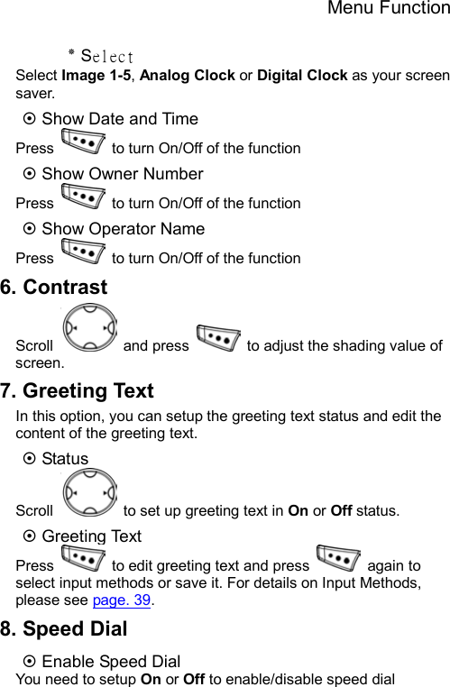 Menu Function  ٭ Select Select Image 1-5, Analog Clock or Digital Clock as your screen saver. ~ Show Date and Time Press    to turn On/Off of the function   ~ Show Owner Number   Press    to turn On/Off of the function ~ Show Operator Name Press    to turn On/Off of the function 6. Contrast Scroll   and press    to adjust the shading value of screen. 7. Greeting Text In this option, you can setup the greeting text status and edit the content of the greeting text. ~ Status Scroll    to set up greeting text in On or Off status. ~ Greeting Text Press    to edit greeting text and press   again to select input methods or save it. For details on Input Methods, please see page. 39. 8. Speed Dial ~ Enable Speed Dial You need to setup On or Off to enable/disable speed dial 