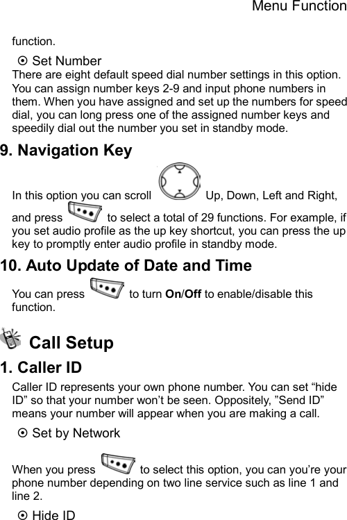 Menu Function  function. ~ Set Number There are eight default speed dial number settings in this option. You can assign number keys 2-9 and input phone numbers in them. When you have assigned and set up the numbers for speed dial, you can long press one of the assigned number keys and speedily dial out the number you set in standby mode. 9. Navigation Key In this option you can scroll    Up, Down, Left and Right, and press    to select a total of 29 functions. For example, if you set audio profile as the up key shortcut, you can press the up key to promptly enter audio profile in standby mode. 10. Auto Update of Date and Time You can press   to turn On/Off to enable/disable this function.  Call Setup 1. Caller ID Caller ID represents your own phone number. You can set “hide ID” so that your number won’t be seen. Oppositely, ”Send ID” means your number will appear when you are making a call.   ~ Set by Network  When you press    to select this option, you can you’re your phone number depending on two line service such as line 1 and line 2. ~ Hide ID 