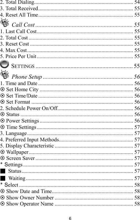   62. Total Dialing........................................................................ 54 3. Total Received..................................................................... 55 4. Reset All Time..................................................................... 55  Call Cost ................................................................ 55 1. Last Call Cost...................................................................... 55 2. Total Cost ............................................................................ 55 3. Reset Cost ........................................................................... 55 4. Max Cost............................................................................. 55 5. Price Per Unit ...................................................................... 55  SETTINGS ................................................................ 55  Phone Setup ........................................................... 56 1. Time and Date ..................................................................... 56 ~ Set Home City .................................................................... 56 ~ Set Time/Date ..................................................................... 56 ~ Set Format .......................................................................... 56 2. Schedule Power On/Off....................................................... 56 ~ Status .................................................................................. 56 ~ Power Settings .................................................................... 56 ~ Time Settings...................................................................... 57 3. Language............................................................................. 57 4. Preferred Input Methods...................................................... 57 5. Display Characteristic ......................................................... 57 ~ Wallpaper............................................................................ 57 ~ Screen Saver ....................................................................... 57 ٭ Settings ................................................................................ 57 ■ Status................................................................................. 57 ■ Waiting.............................................................................. 57 ٭ Select ................................................................................... 58 ~ Show Date and Time........................................................... 58 ~ Show Owner Number ......................................................... 58 ~ Show Operator Name ......................................................... 58 