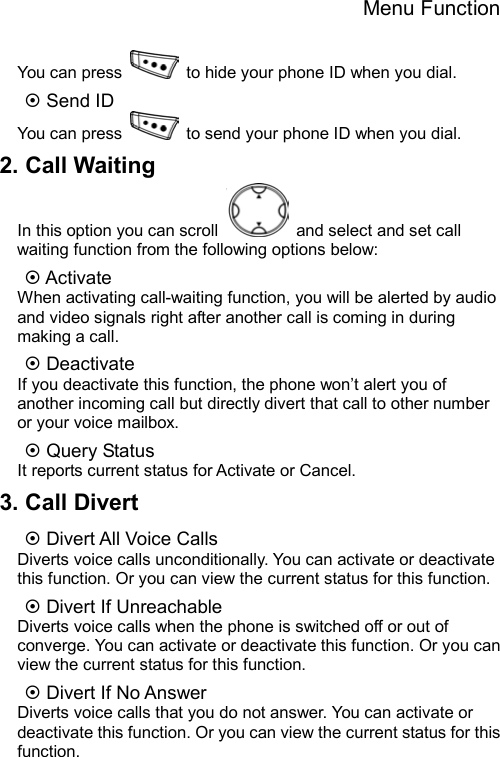 Menu Function  You can press    to hide your phone ID when you dial. ~ Send ID You can press    to send your phone ID when you dial. 2. Call Waiting In this option you can scroll    and select and set call waiting function from the following options below:   ~ Activate When activating call-waiting function, you will be alerted by audio and video signals right after another call is coming in during making a call. ~ Deactivate If you deactivate this function, the phone won’t alert you of another incoming call but directly divert that call to other number or your voice mailbox. ~ Query Status It reports current status for Activate or Cancel. 3. Call Divert ~ Divert All Voice Calls Diverts voice calls unconditionally. You can activate or deactivate this function. Or you can view the current status for this function. ~ Divert If Unreachable Diverts voice calls when the phone is switched off or out of converge. You can activate or deactivate this function. Or you can view the current status for this function. ~ Divert If No Answer Diverts voice calls that you do not answer. You can activate or deactivate this function. Or you can view the current status for this function. 