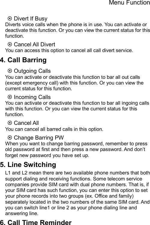 Menu Function  ~ Divert If Busy Diverts voice calls when the phone is in use. You can activate or deactivate this function. Or you can view the current status for this function. ~ Cancel All Divert You can access this option to cancel all call divert service. 4. Call Barring ~ Outgoing Calls   You can activate or deactivate this function to bar all out calls (except emergency call) with this function. Or you can view the current status for this function. ~ Incoming Calls You can activate or deactivate this function to bar all ingoing calls with this function. Or you can view the current status for this function. ~ Cancel All You can cancel all barred calls in this option. ~ Change Barring PW When you want to change barring password, remember to press old password at first and then press a new password. And don’t forget new password you have set up. 5. Line Switching L1 and L2 mean there are two available phone numbers that both support dialing and receiving functions. Some telecom service companies provide SIM card with dual phone numbers. That is, if your SIM card has such function, you can enter this option to set your phone records into two groups (ex. Office and family) separately located in the two numbers of the same SIM card. And you can switch line1 or line 2 as your phone dialing line and answering line. 6. Call Time Reminder 