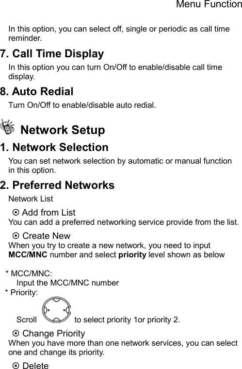 Menu Function  In this option, you can select off, single or periodic as call time reminder. 7. Call Time Display In this option you can turn On/Off to enable/disable call time display. 8. Auto Redial Turn On/Off to enable/disable auto redial.  Network Setup 1. Network Selection You can set network selection by automatic or manual function in this option. 2. Preferred Networks Network List ~ Add from List You can add a preferred networking service provide from the list. ~ Create New   When you try to create a new network, you need to input MCC/MNC number and select priority level shown as below  * MCC/MNC:     Input the MCC/MNC number * Priority: Scroll    to select priority 1or priority 2. ~ Change Priority   When you have more than one network services, you can select one and change its priority. ~ Delete 