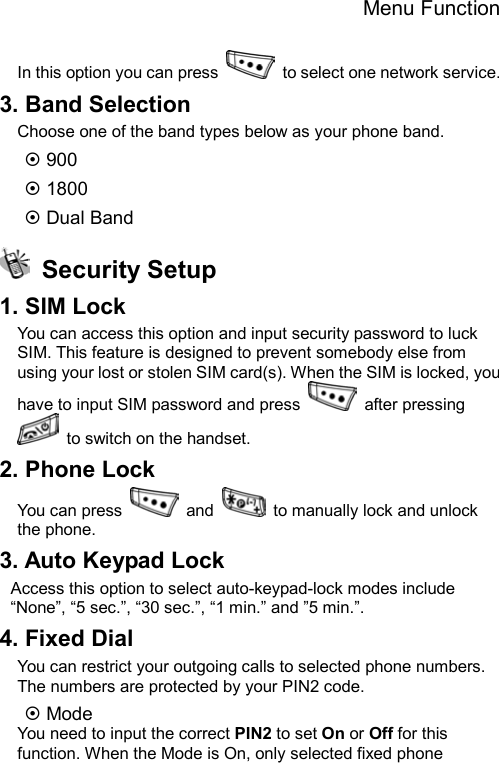 Menu Function  In this option you can press    to select one network service. 3. Band Selection Choose one of the band types below as your phone band.   ~ 900 ~ 1800 ~ Dual Band  Security Setup 1. SIM Lock You can access this option and input security password to luck SIM. This feature is designed to prevent somebody else from using your lost or stolen SIM card(s). When the SIM is locked, you have to input SIM password and press   after pressing   to switch on the handset. 2. Phone Lock You can press   and    to manually lock and unlock the phone. 3. Auto Keypad Lock Access this option to select auto-keypad-lock modes include “None”, “5 sec.”, “30 sec.”, “1 min.” and ”5 min.”. 4. Fixed Dial You can restrict your outgoing calls to selected phone numbers. The numbers are protected by your PIN2 code. ~ Mode You need to input the correct PIN2 to set On or Off for this function. When the Mode is On, only selected fixed phone 