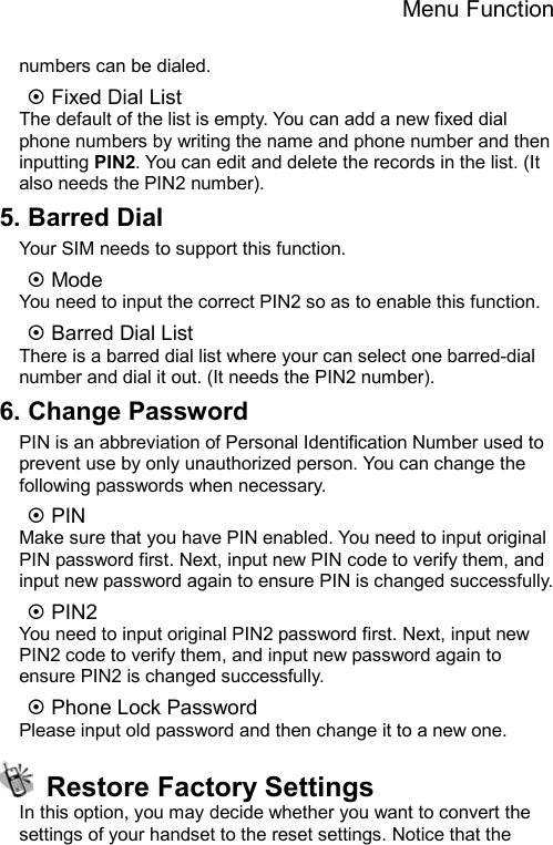 Menu Function  numbers can be dialed. ~ Fixed Dial List The default of the list is empty. You can add a new fixed dial phone numbers by writing the name and phone number and then inputting PIN2. You can edit and delete the records in the list. (It also needs the PIN2 number).   5. Barred Dial Your SIM needs to support this function. ~ Mode   You need to input the correct PIN2 so as to enable this function. ~ Barred Dial List There is a barred dial list where your can select one barred-dial number and dial it out. (It needs the PIN2 number). 6. Change Password PIN is an abbreviation of Personal Identification Number used to prevent use by only unauthorized person. You can change the following passwords when necessary. ~ PIN Make sure that you have PIN enabled. You need to input original PIN password first. Next, input new PIN code to verify them, and input new password again to ensure PIN is changed successfully. ~ PIN2 You need to input original PIN2 password first. Next, input new PIN2 code to verify them, and input new password again to ensure PIN2 is changed successfully. ~ Phone Lock Password Please input old password and then change it to a new one.   Restore Factory Settings In this option, you may decide whether you want to convert the settings of your handset to the reset settings. Notice that the 