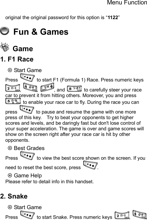 Menu Function  original the original password for this option is “1122”   Fun &amp; Games  Game 1. F1 Race ~ Start Game Press    to start F1 (Formula 1) Race. Press numeric keys ,  ,  , and    to carefully steer your race car to prevent it from hitting others. Moreover, you and press   to enable your race car to fly. During the race you can press    to pause and resume the game with one more press of this key.    Try to beat your opponents to get higher scores and levels, and be daringly fast but don&apos;t lose control of your super acceleration. The game is over and game scores will show on the screen right after your race car is hit by other opponents.  ~ Best Grades Press    to view the best score shown on the screen. If you need to reset the best score, press  . ~ Game Help Please refer to detail info in this handset.  2. Snake ~ Start Game Press    to start Snake. Press numeric keys  ,  , 