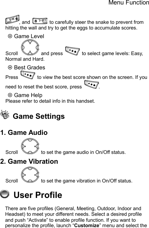 Menu Function  , and    to carefully steer the snake to prevent from hitting the wall and try to get the eggs to accumulate scores. ~ Game Level Scroll   and press    to select game levels: Easy, Normal and Hard. ~ Best Grades Press    to view the best score shown on the screen. If you need to reset the best score, press  . ~ Game Help Please refer to detail info in this handset.  Game Settings  1. Game Audio Scroll    to set the game audio in On/Off status. 2. Game Vibration Scroll    to set the game vibration in On/Off status.    User Profile               There are five profiles (General, Meeting, Outdoor, Indoor and Headset) to meet your different needs. Select a desired profile and push “Activate” to enable profile function. If you want to personalize the profile, launch “Customize” menu and select the 