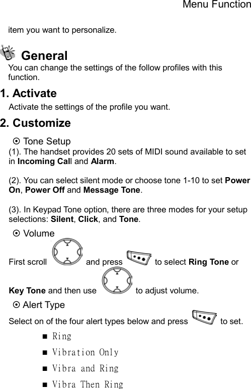 Menu Function  item you want to personalize.  General You can change the settings of the follow profiles with this function. 1. Activate Activate the settings of the profile you want. 2. Customize ~ Tone Setup (1). The handset provides 20 sets of MIDI sound available to set in Incoming Call and Alarm.   (2). You can select silent mode or choose tone 1-10 to set Power On, Power Off and Message Tone.  (3). In Keypad Tone option, there are three modes for your setup selections: Silent, Click, and Tone. ~ Volume First scroll   and press   to select Ring Tone or Key Tone and then use    to adjust volume.   ~ Alert Type Select on of the four alert types below and press   to set.  ■ Ring ■ Vibration Only ■ Vibra and Ring ■ Vibra Then Ring 