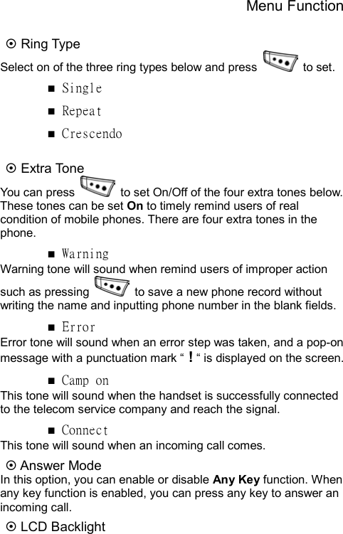 Menu Function  ~ Ring Type Select on of the three ring types below and press   to set. ■ Single ■ Repeat ■ Crescendo  ~ Extra Tone   You can press    to set On/Off of the four extra tones below. These tones can be set On to timely remind users of real condition of mobile phones. There are four extra tones in the phone.   ■ Warning Warning tone will sound when remind users of improper action such as pressing    to save a new phone record without writing the name and inputting phone number in the blank fields. ■ Error Error tone will sound when an error step was taken, and a pop-on message with a punctuation mark “ ! “ is displayed on the screen. ■ Camp on This tone will sound when the handset is successfully connected to the telecom service company and reach the signal. ■ Connect This tone will sound when an incoming call comes. ~ Answer Mode In this option, you can enable or disable Any Key function. When any key function is enabled, you can press any key to answer an incoming call. ~ LCD Backlight 