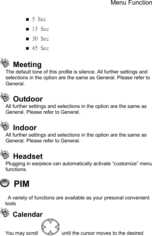 Menu Function  ■ 5 Sec  ■ 15 Sec ■ 30 Sec ■ 45 Sec  Meeting The default tone of this profile is silence. All further settings and selections in the option are the same as General. Please refer to General.  Outdoor All further settings and selections in the option are the same as General. Please refer to General.  Indoor All further settings and selections in the option are the same as General. Please refer to General.  Headset Plugging in earpiece can automatically activate “customize” menu functions.  PIM   A variety of functions are available as your presonal convenient tools  Calendar You may scroll    until the cursor moves to the desired 