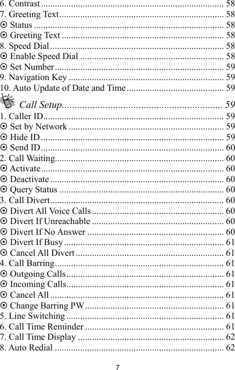   76. Contrast............................................................................... 58 7. Greeting Text....................................................................... 58 ~ Status .................................................................................. 58 ~ Greeting Text ...................................................................... 58 8. Speed Dial ........................................................................... 58 ~ Enable Speed Dial .............................................................. 58 ~ Set Number......................................................................... 59 9. Navigation Key ................................................................... 59 10. Auto Update of Date and Time.......................................... 59  Call Setup............................................................... 59 1. Caller ID.............................................................................. 59 ~ Set by Network ................................................................... 59 ~ Hide ID............................................................................... 59 ~ Send ID............................................................................... 60 2. Call Waiting......................................................................... 60 ~ Activate............................................................................... 60 ~ Deactivate ........................................................................... 60 ~ Query Status ....................................................................... 60 3. Call Divert........................................................................... 60 ~ Divert All Voice Calls......................................................... 60 ~ Divert If Unreachable ......................................................... 60 ~ Divert If No Answer ........................................................... 60 ~ Divert If Busy ..................................................................... 61 ~ Cancel All Divert................................................................ 61 4. Call Barring......................................................................... 61 ~ Outgoing Calls.................................................................... 61 ~ Incoming Calls.................................................................... 61 ~ Cancel All ........................................................................... 61 ~ Change Barring PW............................................................ 61 5. Line Switching .................................................................... 61 6. Call Time Reminder ............................................................ 61 7. Call Time Display ............................................................... 62 8. Auto Redial ......................................................................... 62 