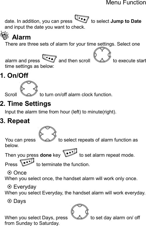 Menu Function  date. In addition, you can press   to select Jump to Date and input the date you want to check.    Alarm There are three sets of alarm for your time settings. Select one alarm and press   and then scroll   to execute start time settings as below:     1. On/Off Scroll    to turn on/off alarm clock function. 2. Time Settings Input the alarm time from hour (left) to minute(right). 3. Repeat You can press    to select repeats of alarm function as below. Then you press done key    to set alarm repeat mode. Press    to terminate the function. ~ Once When you select once, the handset alarm will work only once. ~ Everyday When you select Everyday, the handset alarm will work everyday. ~ Days When you select Days, press    to set day alarm on/ off from Sunday to Saturday. 