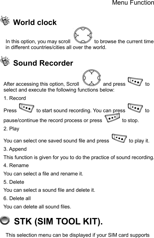 Menu Function   World clock In this option, you may scroll    to browse the current time in different countries/cities all over the world.      Sound Recorder After accessing this option, Scroll   and press   to select and execute the following functions below: 1. Record Press    to start sound recording. You can press   to pause/continue the record process or press   to stop. 2. Play   You can select one saved sound file and press   to play it. 3. Append This function is given for you to do the practice of sound recording. 4. Rename You can select a file and rename it. 5. Delete   You can select a sound file and delete it. 6. Delete all You can delete all sound files.   STK (SIM TOOL KIT). This selection menu can be displayed if your SIM card supports 