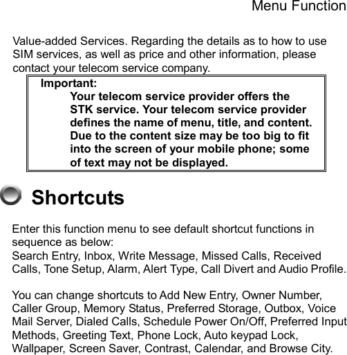 Menu Function  Value-added Services. Regarding the details as to how to use SIM services, as well as price and other information, please contact your telecom service company.  Important:     Your telecom service provider offers the STK service. Your telecom service provider defines the name of menu, title, and content.     Due to the content size may be too big to fit into the screen of your mobile phone; some of text may not be displayed.      Shortcuts Enter this function menu to see default shortcut functions in sequence as below:   Search Entry, Inbox, Write Message, Missed Calls, Received Calls, Tone Setup, Alarm, Alert Type, Call Divert and Audio Profile.    You can change shortcuts to Add New Entry, Owner Number, Caller Group, Memory Status, Preferred Storage, Outbox, Voice Mail Server, Dialed Calls, Schedule Power On/Off, Preferred Input Methods, Greeting Text, Phone Lock, Auto keypad Lock, Wallpaper, Screen Saver, Contrast, Calendar, and Browse City. 