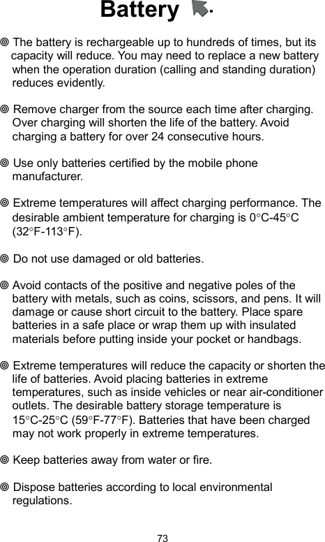            73Battery     The battery is rechargeable up to hundreds of times, but its     capacity will reduce. You may need to replace a new battery when the operation duration (calling and standing duration) reduces evidently.   Remove charger from the source each time after charging. Over charging will shorten the life of the battery. Avoid charging a battery for over 24 consecutive hours.   Use only batteries certified by the mobile phone manufacturer.   Extreme temperatures will affect charging performance. The desirable ambient temperature for charging is 0°C-45°C (32°F-113°F).    Do not use damaged or old batteries.   Avoid contacts of the positive and negative poles of the battery with metals, such as coins, scissors, and pens. It will damage or cause short circuit to the battery. Place spare batteries in a safe place or wrap them up with insulated materials before putting inside your pocket or handbags.   Extreme temperatures will reduce the capacity or shorten the life of batteries. Avoid placing batteries in extreme temperatures, such as inside vehicles or near air-conditioner outlets. The desirable battery storage temperature is 15°C-25°C (59°F-77°F). Batteries that have been charged may not work properly in extreme temperatures.   Keep batteries away from water or fire.   Dispose batteries according to local environmental regulations. 