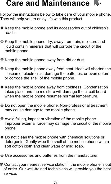            74Care and Maintenance      Follow the instructions below to take care of your mobile phone. They will help you to enjoy life with this product.     Keep the mobile phone and its accessories out of children’s reach.   Keep the mobile phone dry; away from rain, moisture and liquid contain minerals that will corrode the circuit of the mobile phone.   Keep the mobile phone away from dirt or dust.   Keep the mobile phone away from heat. Heat will shorten the lifespan of electronics, damage the batteries, or even deform or corrode the shell of the mobile phone.   Keep the mobile phone away from coldness. Condensation takes place and the moisture will damage the circuit board when the mobile phone resumes normal temperature.     Do not open the mobile phone. Non-professional treatment may cause damage to the mobile phone.   Avoid falling, impact or vibration of the mobile phone. Improper external force may damage the circuit of the mobile phone.   Do not clean the mobile phone with chemical solutions or detergents. Gently wipe the shell of the mobile phone with a soft cotton cloth and clear water or mild soap.   Use accessories and batteries from the manufacturer.    Contact your nearest service station if the mobile phone is out   of order. Our well-trained technicians will provide you the best   service.  