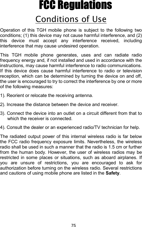            75FCC Regulations Conditions of Use Operation of this TGH mobile phone is subject to the following two conditions; (1) this device may not cause harmful interference, and (2) this device must accept any interference received, including interference that may cause undesired operation.   This TGH mobile phone generates, uses and can radiate radio frequency energy and, if not installed and used in accordance with the instructions, may cause harmful interference to radio communications. If this device does cause harmful interference to radio or television reception, which can be determined by turning the device on and off, the user is encouraged to try to correct the interference by one or more of the following measures:         1). Reorient or relocate the receiving antenna. 2). Increase the distance between the device and receiver. 3). Connect the device into an outlet on a circuit different from that to which the receiver is connected. 4). Consult the dealer or an experienced radio/TV technician for help. The radiated output power of this internal wireless radio is far below the FCC radio frequency exposure limits. Nevertheless, the wireless radio shall be used in such a manner that the radio is 1.5 cm or further from the human body. However, the user of wireless radios may be restricted in some places or situations, such as aboard airplanes. If you are unsure of restrictions, you are encouraged to ask for authorization before turning on the wireless radio. Several restrictions and cautions of using mobile phone are listed in the Safety.                  