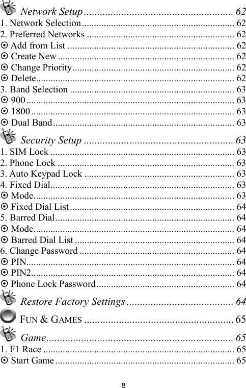   8 Network Setup........................................................ 62 1. Network Selection............................................................... 62 2. Preferred Networks ............................................................. 62 ~ Add from List ..................................................................... 62 ~ Create New ......................................................................... 62 ~ Change Priority................................................................... 62 ~ Delete.................................................................................. 62 3. Band Selection .................................................................... 63 ~ 900...................................................................................... 63 ~ 1800.................................................................................... 63 ~ Dual Band........................................................................... 63  Security Setup ........................................................ 63 1. SIM Lock ............................................................................ 63 2. Phone Lock ......................................................................... 63 3. Auto Keypad Lock .............................................................. 63 4. Fixed Dial............................................................................ 63 ~ Mode................................................................................... 63 ~ Fixed Dial List.................................................................... 64 5. Barred Dial.......................................................................... 64 ~ Mode................................................................................... 64 ~ Barred Dial List .................................................................. 64 6. Change Password ................................................................ 64 ~ PIN...................................................................................... 64 ~ PIN2.................................................................................... 64 ~ Phone Lock Password......................................................... 64   Restore Factory Settings ........................................ 64  FUN &amp; GAMES ........................................................ 65  Game...................................................................... 65 1. F1 Race ............................................................................... 65 ~ Start Game .......................................................................... 65 