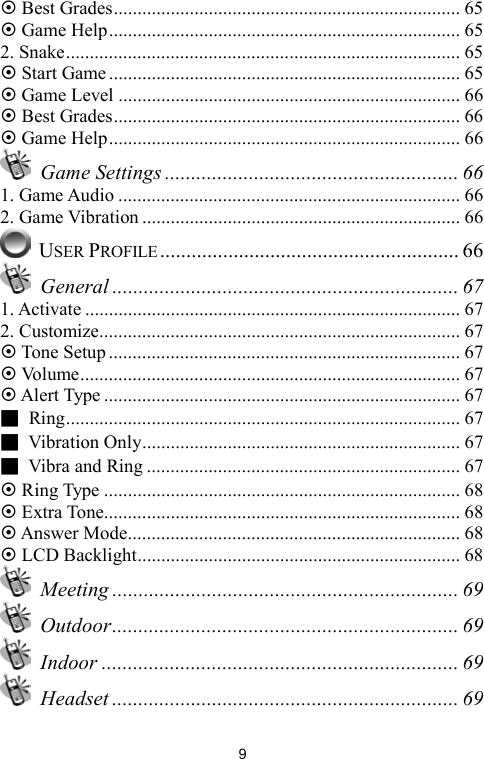   9~ Best Grades......................................................................... 65 ~ Game Help.......................................................................... 65 2. Snake................................................................................... 65 ~ Start Game .......................................................................... 65 ~ Game Level ........................................................................ 66 ~ Best Grades......................................................................... 66 ~ Game Help.......................................................................... 66  Game Settings ........................................................ 66 1. Game Audio ........................................................................ 66 2. Game Vibration ................................................................... 66  USER PROFILE......................................................... 66  General .................................................................. 67 1. Activate ............................................................................... 67 2. Customize............................................................................ 67 ~ Tone Setup .......................................................................... 67 ~ Volume................................................................................ 67 ~ Alert Type ........................................................................... 67 ■ Ring................................................................................... 67 ■ Vibration Only................................................................... 67 ■  Vibra and Ring .................................................................. 67 ~ Ring Type ........................................................................... 68 ~ Extra Tone........................................................................... 68 ~ Answer Mode...................................................................... 68 ~ LCD Backlight.................................................................... 68  Meeting .................................................................. 69  Outdoor.................................................................. 69  Indoor .................................................................... 69  Headset .................................................................. 69 