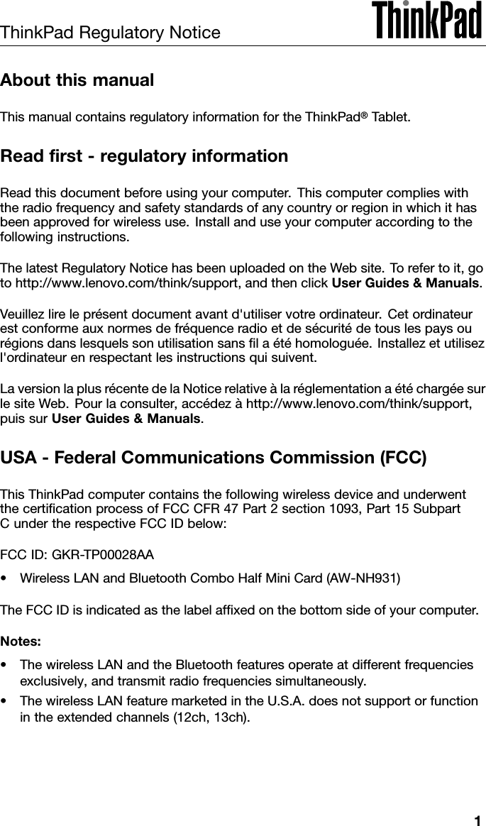 ThinkPadRegulatoryNoticeAboutthismanualThismanualcontainsregulatoryinformationfortheThinkPad®Tablet.Readrst-regulatoryinformationReadthisdocumentbeforeusingyourcomputer.Thiscomputercomplieswiththeradiofrequencyandsafetystandardsofanycountryorregioninwhichithasbeenapprovedforwirelessuse.Installanduseyourcomputeraccordingtothefollowinginstructions.ThelatestRegulatoryNoticehasbeenuploadedontheWebsite.Torefertoit,gotohttp://www.lenovo.com/think/support,andthenclickUserGuides&amp;Manuals.Veuillezlireleprésentdocumentavantd&apos;utiliservotreordinateur.Cetordinateurestconformeauxnormesdefréquenceradioetdesécuritédetouslespaysourégionsdanslesquelssonutilisationsanslaétéhomologuée.Installezetutilisezl&apos;ordinateurenrespectantlesinstructionsquisuivent.LaversionlaplusrécentedelaNoticerelativeàlaréglementationaétéchargéesurlesiteWeb.Pourlaconsulter,accédezàhttp://www.lenovo.com/think/support,puissurUserGuides&amp;Manuals.USA-FederalCommunicationsCommission(FCC)ThisThinkPadcomputercontainsthefollowingwirelessdeviceandunderwentthecerticationprocessofFCCCFR47Part2section1093,Part15SubpartCundertherespectiveFCCIDbelow:FCCID:GKR-TP00028AA•WirelessLANandBluetoothComboHalfMiniCard(AW-NH931)TheFCCIDisindicatedasthelabelafxedonthebottomsideofyourcomputer.Notes:•ThewirelessLANandtheBluetoothfeaturesoperateatdifferentfrequenciesexclusively,andtransmitradiofrequenciessimultaneously.•ThewirelessLANfeaturemarketedintheU.S.A.doesnotsupportorfunctionintheextendedchannels(12ch,13ch).1