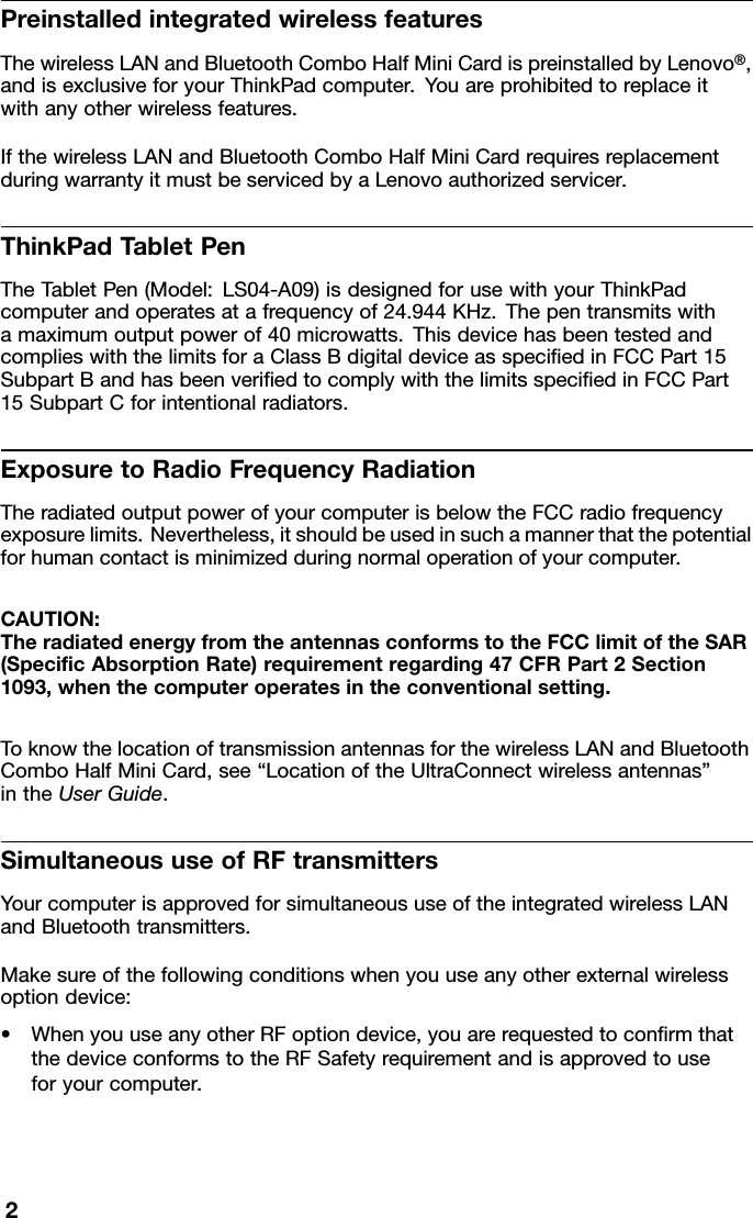 PreinstalledintegratedwirelessfeaturesThewirelessLANandBluetoothComboHalfMiniCardispreinstalledbyLenovo®,andisexclusiveforyourThinkPadcomputer.Youareprohibitedtoreplaceitwithanyotherwirelessfeatures.IfthewirelessLANandBluetoothComboHalfMiniCardrequiresreplacementduringwarrantyitmustbeservicedbyaLenovoauthorizedservicer.ThinkPadT abletPenTheTabletPen(Model:LS04-A09)isdesignedforusewithyourThinkPadcomputerandoperatesatafrequencyof24.944KHz.Thepentransmitswithamaximumoutputpowerof40microwatts.ThisdevicehasbeentestedandcomplieswiththelimitsforaClassBdigitaldeviceasspeciedinFCCPart15SubpartBandhasbeenveriedtocomplywiththelimitsspeciedinFCCPart15SubpartCforintentionalradiators.ExposuretoRadioFrequencyRadiationTheradiatedoutputpowerofyourcomputerisbelowtheFCCradiofrequencyexposurelimits.Nevertheless,itshouldbeusedinsuchamannerthatthepotentialforhumancontactisminimizedduringnormaloperationofyourcomputer.CAUTION:TheradiatedenergyfromtheantennasconformstotheFCClimitoftheSAR(SpecicAbsorptionRate)requirementregarding47CFRPart2Section1093,whenthecomputeroperatesintheconventionalsetting.ToknowthelocationoftransmissionantennasforthewirelessLANandBluetoothComboHalfMiniCard,see“LocationoftheUltraConnectwirelessantennas”intheUserGuide.SimultaneoususeofRFtransmittersYourcomputerisapprovedforsimultaneoususeoftheintegratedwirelessLANandBluetoothtransmitters.Makesureofthefollowingconditionswhenyouuseanyotherexternalwirelessoptiondevice:•WhenyouuseanyotherRFoptiondevice,youarerequestedtoconrmthatthedeviceconformstotheRFSafetyrequirementandisapprovedtouseforyourcomputer.2