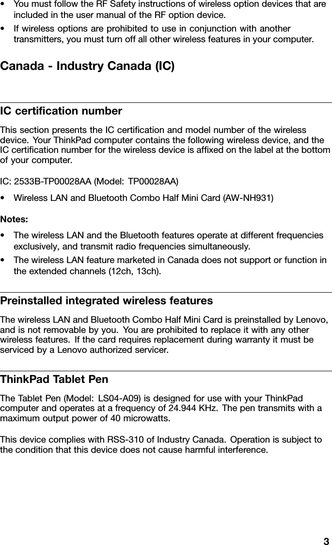 •YoumustfollowtheRFSafetyinstructionsofwirelessoptiondevicesthatareincludedintheusermanualoftheRFoptiondevice.•Ifwirelessoptionsareprohibitedtouseinconjunctionwithanothertransmitters,youmustturnoffallotherwirelessfeaturesinyourcomputer.Canada-IndustryCanada(IC)ICcerticationnumberThissectionpresentstheICcerticationandmodelnumberofthewirelessdevice.Y ourThinkPadcomputercontainsthefollowingwirelessdevice,andtheICcerticationnumberforthewirelessdeviceisafxedonthelabelatthebottomofyourcomputer.IC:2533B-TP00028AA(Model:TP00028AA)•WirelessLANandBluetoothComboHalfMiniCard(AW-NH931)Notes:•ThewirelessLANandtheBluetoothfeaturesoperateatdifferentfrequenciesexclusively,andtransmitradiofrequenciessimultaneously.•ThewirelessLANfeaturemarketedinCanadadoesnotsupportorfunctionintheextendedchannels(12ch,13ch).PreinstalledintegratedwirelessfeaturesThewirelessLANandBluetoothComboHalfMiniCardispreinstalledbyLenovo,andisnotremovablebyyou.Youareprohibitedtoreplaceitwithanyotherwirelessfeatures.IfthecardrequiresreplacementduringwarrantyitmustbeservicedbyaLenovoauthorizedservicer.ThinkPadT abletPenTheT abletPen(Model:LS04-A09)isdesignedforusewithyourThinkPadcomputerandoperatesatafrequencyof24.944KHz.Thepentransmitswithamaximumoutputpowerof40microwatts.ThisdevicecomplieswithRSS-310ofIndustryCanada.Operationissubjecttotheconditionthatthisdevicedoesnotcauseharmfulinterference.3