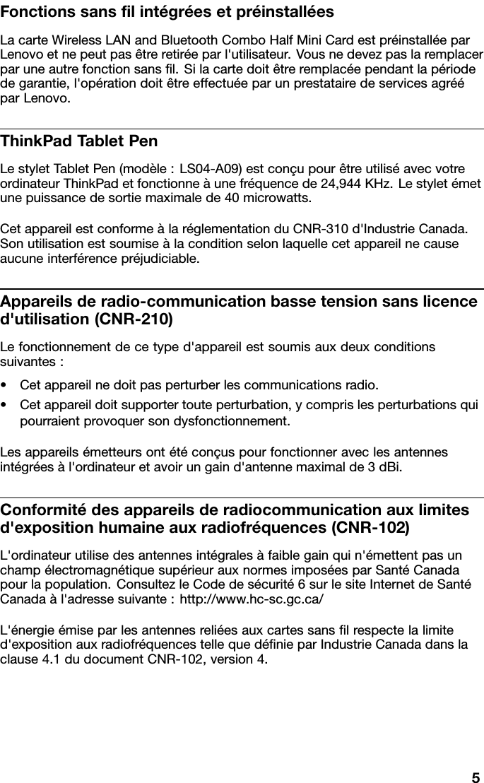 FonctionssanslintégréesetpréinstalléesLacarteWirelessLANandBluetoothComboHalfMiniCardestpréinstalléeparLenovoetnepeutpasêtreretiréeparl&apos;utilisateur.Vousnedevezpaslaremplacerparuneautrefonctionsansl.Silacartedoitêtreremplacéependantlapériodedegarantie,l&apos;opérationdoitêtreeffectuéeparunprestatairedeservicesagrééparLenovo.ThinkPadT abletPenLestyletT abletPen(modèle:LS04-A09)estconçupourêtreutiliséavecvotreordinateurThinkPadetfonctionneàunefréquencede24,944KHz.Lestyletémetunepuissancedesortiemaximalede40microwatts.CetappareilestconformeàlaréglementationduCNR-310d&apos;IndustrieCanada.Sonutilisationestsoumiseàlaconditionselonlaquellecetappareilnecauseaucuneinterférencepréjudiciable.Appareilsderadio-communicationbassetensionsanslicenced&apos;utilisation(CNR-210)Lefonctionnementdecetyped&apos;appareilestsoumisauxdeuxconditionssuivantes:•Cetappareilnedoitpasperturberlescommunicationsradio.•Cetappareildoitsupportertouteperturbation,ycomprislesperturbationsquipourraientprovoquersondysfonctionnement.Lesappareilsémetteursontétéconçuspourfonctionneraveclesantennesintégréesàl&apos;ordinateuretavoirungaind&apos;antennemaximalde3dBi.Conformitédesappareilsderadiocommunicationauxlimitesd&apos;expositionhumaineauxradiofréquences(CNR-102)L&apos;ordinateurutilisedesantennesintégralesàfaiblegainquin&apos;émettentpasunchampélectromagnétiquesupérieurauxnormesimposéesparSantéCanadapourlapopulation.ConsultezleCodedesécurité6surlesiteInternetdeSantéCanadaàl&apos;adressesuivante:http://www.hc-sc.gc.ca/L&apos;énergieémiseparlesantennesreliéesauxcartessanslrespectelalimited&apos;expositionauxradiofréquencestellequedénieparIndustrieCanadadanslaclause4.1dudocumentCNR-102,version4.5