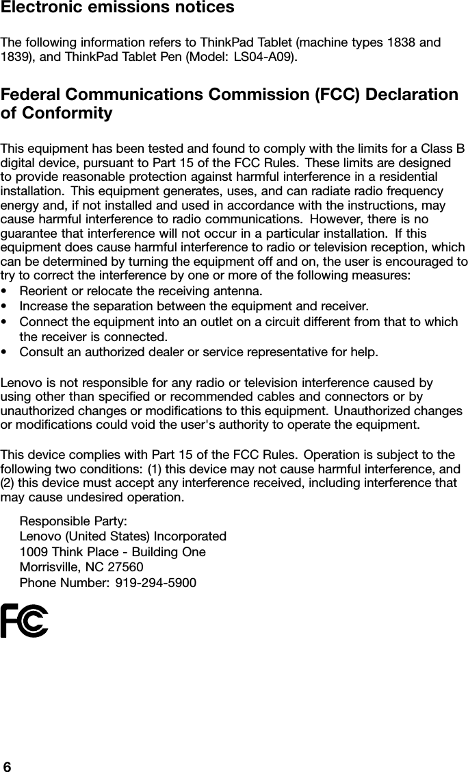 ElectronicemissionsnoticesThefollowinginformationreferstoThinkPadTablet(machinetypes1838and1839),andThinkPadTabletPen(Model:LS04-A09).FederalCommunicationsCommission(FCC)DeclarationofConformityThisequipmenthasbeentestedandfoundtocomplywiththelimitsforaClassBdigitaldevice,pursuanttoPart15oftheFCCRules.Theselimitsaredesignedtoprovidereasonableprotectionagainstharmfulinterferenceinaresidentialinstallation.Thisequipmentgenerates,uses,andcanradiateradiofrequencyenergyand,ifnotinstalledandusedinaccordancewiththeinstructions,maycauseharmfulinterferencetoradiocommunications.However,thereisnoguaranteethatinterferencewillnotoccurinaparticularinstallation.Ifthisequipmentdoescauseharmfulinterferencetoradioortelevisionreception,whichcanbedeterminedbyturningtheequipmentoffandon,theuserisencouragedtotrytocorrecttheinterferencebyoneormoreofthefollowingmeasures:•Reorientorrelocatethereceivingantenna.•Increasetheseparationbetweentheequipmentandreceiver.•Connecttheequipmentintoanoutletonacircuitdifferentfromthattowhichthereceiverisconnected.•Consultanauthorizeddealerorservicerepresentativeforhelp.Lenovoisnotresponsibleforanyradioortelevisioninterferencecausedbyusingotherthanspeciedorrecommendedcablesandconnectorsorbyunauthorizedchangesormodicationstothisequipment.Unauthorizedchangesormodicationscouldvoidtheuser&apos;sauthoritytooperatetheequipment.ThisdevicecomplieswithPart15oftheFCCRules.Operationissubjecttothefollowingtwoconditions:(1)thisdevicemaynotcauseharmfulinterference,and(2)thisdevicemustacceptanyinterferencereceived,includinginterferencethatmaycauseundesiredoperation.ResponsibleParty:Lenovo(UnitedStates)Incorporated1009ThinkPlace-BuildingOneMorrisville,NC27560PhoneNumber:919-294-59006