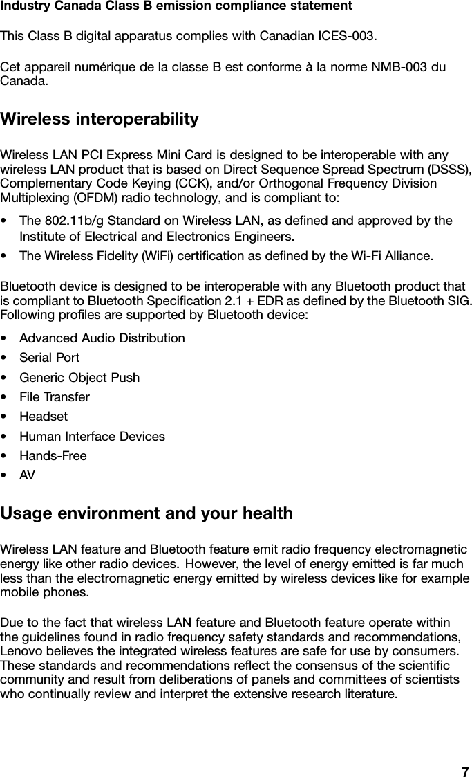 IndustryCanadaClassBemissioncompliancestatementThisClassBdigitalapparatuscomplieswithCanadianICES-003.CetappareilnumériquedelaclasseBestconformeàlanormeNMB-003duCanada.WirelessinteroperabilityWirelessLANPCIExpressMiniCardisdesignedtobeinteroperablewithanywirelessLANproductthatisbasedonDirectSequenceSpreadSpectrum(DSSS),ComplementaryCodeKeying(CCK),and/orOrthogonalFrequencyDivisionMultiplexing(OFDM)radiotechnology,andiscompliantto:•The802.11b/gStandardonWirelessLAN,asdenedandapprovedbytheInstituteofElectricalandElectronicsEngineers.•TheWirelessFidelity(WiFi)certicationasdenedbytheWi-FiAlliance.BluetoothdeviceisdesignedtobeinteroperablewithanyBluetoothproductthatiscomplianttoBluetoothSpecication2.1+EDRasdenedbytheBluetoothSIG.FollowingprolesaresupportedbyBluetoothdevice:•AdvancedAudioDistribution•SerialPort•GenericObjectPush•FileTransfer•Headset•HumanInterfaceDevices•Hands-Free•AVUsageenvironmentandyourhealthWirelessLANfeatureandBluetoothfeatureemitradiofrequencyelectromagneticenergylikeotherradiodevices.However,thelevelofenergyemittedisfarmuchlessthantheelectromagneticenergyemittedbywirelessdeviceslikeforexamplemobilephones.DuetothefactthatwirelessLANfeatureandBluetoothfeatureoperatewithintheguidelinesfoundinradiofrequencysafetystandardsandrecommendations,Lenovobelievestheintegratedwirelessfeaturesaresafeforusebyconsumers.Thesestandardsandrecommendationsreecttheconsensusofthescienticcommunityandresultfromdeliberationsofpanelsandcommitteesofscientistswhocontinuallyreviewandinterprettheextensiveresearchliterature.7