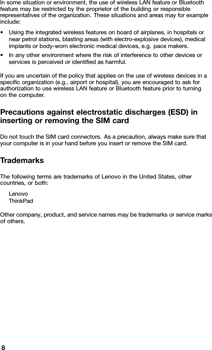 Insomesituationorenvironment,theuseofwirelessLANfeatureorBluetoothfeaturemayberestrictedbytheproprietorofthebuildingorresponsiblerepresentativesoftheorganization.Thesesituationsandareasmayforexampleinclude:•Usingtheintegratedwirelessfeaturesonboardofairplanes,inhospitalsornearpetrolstations,blastingareas(withelectro-explosivedevices),medicalimplantsorbody-wornelectronicmedicaldevices,e.g.pacemakers.•Inanyotherenvironmentwheretheriskofinterferencetootherdevicesorservicesisperceivedoridentiedasharmful.Ifyouareuncertainofthepolicythatappliesontheuseofwirelessdevicesinaspecicorganization(e.g.,airportorhospital),youareencouragedtoaskforauthorizationtousewirelessLANfeatureorBluetoothfeaturepriortoturningonthecomputer.Precautionsagainstelectrostaticdischarges(ESD)ininsertingorremovingtheSIMcardDonottouchtheSIMcardconnectors.Asaprecaution,alwaysmakesurethatyourcomputerisinyourhandbeforeyouinsertorremovetheSIMcard.TrademarksThefollowingtermsaretrademarksofLenovointheUnitedStates,othercountries,orboth:LenovoThinkPadOthercompany,product,andservicenamesmaybetrademarksorservicemarksofothers.8