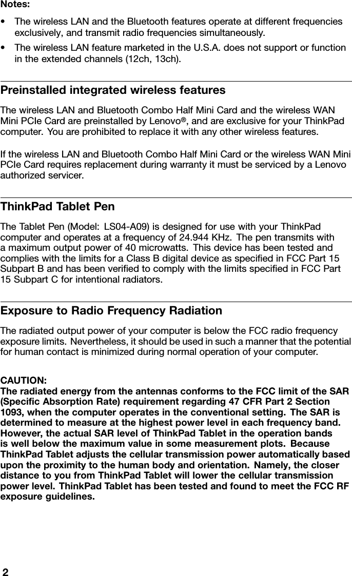 Notes:•ThewirelessLANandtheBluetoothfeaturesoperateatdifferentfrequenciesexclusively,andtransmitradiofrequenciessimultaneously.•ThewirelessLANfeaturemarketedintheU.S.A.doesnotsupportorfunctionintheextendedchannels(12ch,13ch).PreinstalledintegratedwirelessfeaturesThewirelessLANandBluetoothComboHalfMiniCardandthewirelessWANMiniPCIeCardarepreinstalledbyLenovo®,andareexclusiveforyourThinkPadcomputer.Youareprohibitedtoreplaceitwithanyotherwirelessfeatures.IfthewirelessLANandBluetoothComboHalfMiniCardorthewirelessWANMiniPCIeCardrequiresreplacementduringwarrantyitmustbeservicedbyaLenovoauthorizedservicer.ThinkPadT abletPenTheTabletPen(Model:LS04-A09)isdesignedforusewithyourThinkPadcomputerandoperatesatafrequencyof24.944KHz.Thepentransmitswithamaximumoutputpowerof40microwatts.ThisdevicehasbeentestedandcomplieswiththelimitsforaClassBdigitaldeviceasspeciedinFCCPart15SubpartBandhasbeenveriedtocomplywiththelimitsspeciedinFCCPart15SubpartCforintentionalradiators.ExposuretoRadioFrequencyRadiationTheradiatedoutputpowerofyourcomputerisbelowtheFCCradiofrequencyexposurelimits.Nevertheless,itshouldbeusedinsuchamannerthatthepotentialforhumancontactisminimizedduringnormaloperationofyourcomputer.CAUTION:TheradiatedenergyfromtheantennasconformstotheFCClimitoftheSAR(SpecicAbsorptionRate)requirementregarding47CFRPart2Section1093,whenthecomputeroperatesintheconventionalsetting.TheSARisdeterminedtomeasureatthehighestpowerlevelineachfrequencyband.However,theactualSARlevelofThinkPadTabletintheoperationbandsiswellbelowthemaximumvalueinsomemeasurementplots.BecauseThinkPadTabletadjuststhecellulartransmissionpowerautomaticallybasedupontheproximitytothehumanbodyandorientation.Namely,thecloserdistancetoyoufromThinkPadT abletwilllowerthecellulartransmissionpowerlevel.ThinkPadTablethasbeentestedandfoundtomeettheFCCRFexposureguidelines.2