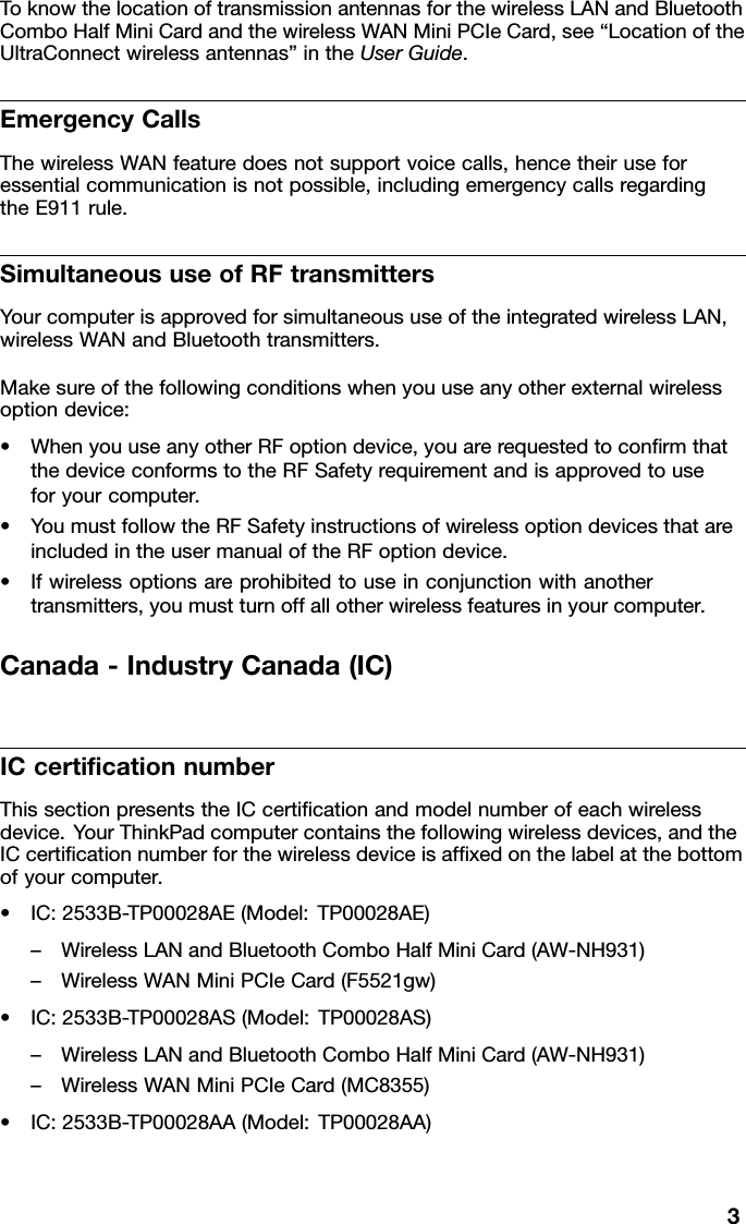 ToknowthelocationoftransmissionantennasforthewirelessLANandBluetoothComboHalfMiniCardandthewirelessWANMiniPCIeCard,see“LocationoftheUltraConnectwirelessantennas”intheUserGuide.EmergencyCallsThewirelessWANfeaturedoesnotsupportvoicecalls,hencetheiruseforessentialcommunicationisnotpossible,includingemergencycallsregardingtheE911rule.SimultaneoususeofRFtransmittersYourcomputerisapprovedforsimultaneoususeoftheintegratedwirelessLAN,wirelessWANandBluetoothtransmitters.Makesureofthefollowingconditionswhenyouuseanyotherexternalwirelessoptiondevice:•WhenyouuseanyotherRFoptiondevice,youarerequestedtoconrmthatthedeviceconformstotheRFSafetyrequirementandisapprovedtouseforyourcomputer.•YoumustfollowtheRFSafetyinstructionsofwirelessoptiondevicesthatareincludedintheusermanualoftheRFoptiondevice.•Ifwirelessoptionsareprohibitedtouseinconjunctionwithanothertransmitters,youmustturnoffallotherwirelessfeaturesinyourcomputer.Canada-IndustryCanada(IC)ICcerticationnumberThissectionpresentstheICcerticationandmodelnumberofeachwirelessdevice.YourThinkPadcomputercontainsthefollowingwirelessdevices,andtheICcerticationnumberforthewirelessdeviceisafxedonthelabelatthebottomofyourcomputer.•IC:2533B-TP00028AE(Model:TP00028AE)–WirelessLANandBluetoothComboHalfMiniCard(AW-NH931)–WirelessWANMiniPCIeCard(F5521gw)•IC:2533B-TP00028AS(Model:TP00028AS)–WirelessLANandBluetoothComboHalfMiniCard(AW-NH931)–WirelessWANMiniPCIeCard(MC8355)•IC:2533B-TP00028AA(Model:TP00028AA)3