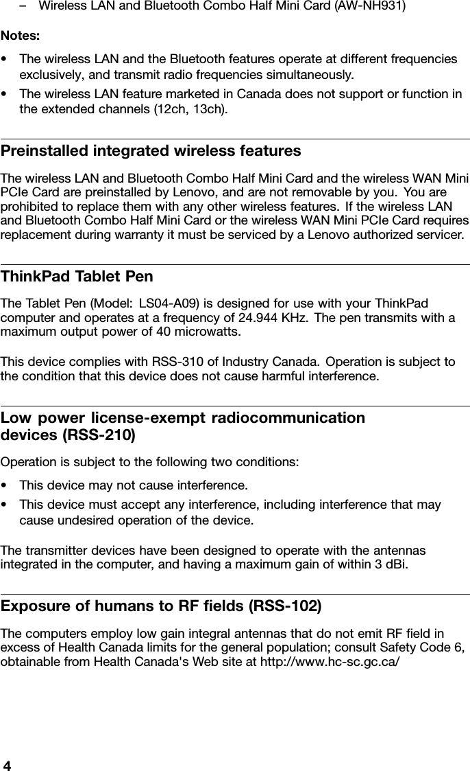 –WirelessLANandBluetoothComboHalfMiniCard(AW-NH931)Notes:•ThewirelessLANandtheBluetoothfeaturesoperateatdifferentfrequenciesexclusively,andtransmitradiofrequenciessimultaneously.•ThewirelessLANfeaturemarketedinCanadadoesnotsupportorfunctionintheextendedchannels(12ch,13ch).PreinstalledintegratedwirelessfeaturesThewirelessLANandBluetoothComboHalfMiniCardandthewirelessWANMiniPCIeCardarepreinstalledbyLenovo,andarenotremovablebyyou.Youareprohibitedtoreplacethemwithanyotherwirelessfeatures.IfthewirelessLANandBluetoothComboHalfMiniCardorthewirelessWANMiniPCIeCardrequiresreplacementduringwarrantyitmustbeservicedbyaLenovoauthorizedservicer.ThinkPadT abletPenTheT abletPen(Model:LS04-A09)isdesignedforusewithyourThinkPadcomputerandoperatesatafrequencyof24.944KHz.Thepentransmitswithamaximumoutputpowerof40microwatts.ThisdevicecomplieswithRSS-310ofIndustryCanada.Operationissubjecttotheconditionthatthisdevicedoesnotcauseharmfulinterference.Lowpowerlicense-exemptradiocommunicationdevices(RSS-210)Operationissubjecttothefollowingtwoconditions:•Thisdevicemaynotcauseinterference.•Thisdevicemustacceptanyinterference,includinginterferencethatmaycauseundesiredoperationofthedevice.Thetransmitterdeviceshavebeendesignedtooperatewiththeantennasintegratedinthecomputer,andhavingamaximumgainofwithin3dBi.ExposureofhumanstoRFelds(RSS-102)ThecomputersemploylowgainintegralantennasthatdonotemitRFeldinexcessofHealthCanadalimitsforthegeneralpopulation;consultSafetyCode6,obtainablefromHealthCanada&apos;sWebsiteathttp://www.hc-sc.gc.ca/4