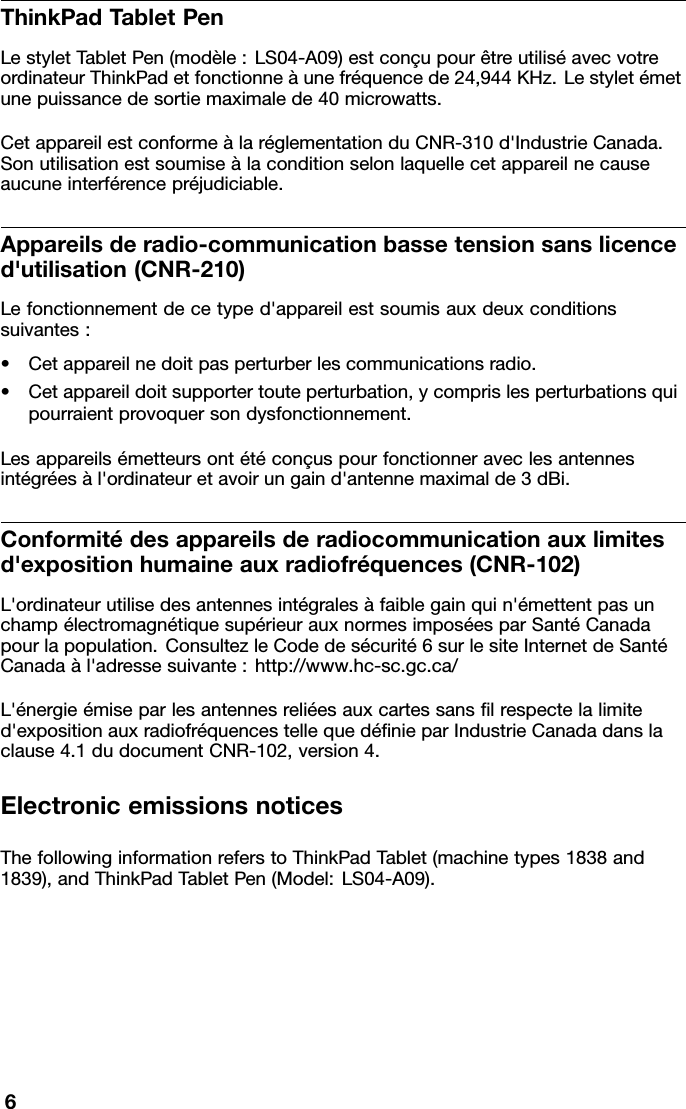 ThinkPadT abletPenLestyletT abletPen(modèle:LS04-A09)estconçupourêtreutiliséavecvotreordinateurThinkPadetfonctionneàunefréquencede24,944KHz.Lestyletémetunepuissancedesortiemaximalede40microwatts.CetappareilestconformeàlaréglementationduCNR-310d&apos;IndustrieCanada.Sonutilisationestsoumiseàlaconditionselonlaquellecetappareilnecauseaucuneinterférencepréjudiciable.Appareilsderadio-communicationbassetensionsanslicenced&apos;utilisation(CNR-210)Lefonctionnementdecetyped&apos;appareilestsoumisauxdeuxconditionssuivantes:•Cetappareilnedoitpasperturberlescommunicationsradio.•Cetappareildoitsupportertouteperturbation,ycomprislesperturbationsquipourraientprovoquersondysfonctionnement.Lesappareilsémetteursontétéconçuspourfonctionneraveclesantennesintégréesàl&apos;ordinateuretavoirungaind&apos;antennemaximalde3dBi.Conformitédesappareilsderadiocommunicationauxlimitesd&apos;expositionhumaineauxradiofréquences(CNR-102)L&apos;ordinateurutilisedesantennesintégralesàfaiblegainquin&apos;émettentpasunchampélectromagnétiquesupérieurauxnormesimposéesparSantéCanadapourlapopulation.ConsultezleCodedesécurité6surlesiteInternetdeSantéCanadaàl&apos;adressesuivante:http://www.hc-sc.gc.ca/L&apos;énergieémiseparlesantennesreliéesauxcartessanslrespectelalimited&apos;expositionauxradiofréquencestellequedénieparIndustrieCanadadanslaclause4.1dudocumentCNR-102,version4.ElectronicemissionsnoticesThefollowinginformationreferstoThinkPadTablet(machinetypes1838and1839),andThinkPadTabletPen(Model:LS04-A09).6