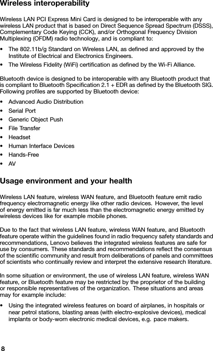 WirelessinteroperabilityWirelessLANPCIExpressMiniCardisdesignedtobeinteroperablewithanywirelessLANproductthatisbasedonDirectSequenceSpreadSpectrum(DSSS),ComplementaryCodeKeying(CCK),and/orOrthogonalFrequencyDivisionMultiplexing(OFDM)radiotechnology,andiscompliantto:•The802.11b/gStandardonWirelessLAN,asdenedandapprovedbytheInstituteofElectricalandElectronicsEngineers.•TheWirelessFidelity(WiFi)certicationasdenedbytheWi-FiAlliance.BluetoothdeviceisdesignedtobeinteroperablewithanyBluetoothproductthatiscomplianttoBluetoothSpecication2.1+EDRasdenedbytheBluetoothSIG.FollowingprolesaresupportedbyBluetoothdevice:•AdvancedAudioDistribution•SerialPort•GenericObjectPush•FileTransfer•Headset•HumanInterfaceDevices•Hands-Free•AVUsageenvironmentandyourhealthWirelessLANfeature,wirelessWANfeature,andBluetoothfeatureemitradiofrequencyelectromagneticenergylikeotherradiodevices.However,thelevelofenergyemittedisfarmuchlessthantheelectromagneticenergyemittedbywirelessdeviceslikeforexamplemobilephones.DuetothefactthatwirelessLANfeature,wirelessWANfeature,andBluetoothfeatureoperatewithintheguidelinesfoundinradiofrequencysafetystandardsandrecommendations,Lenovobelievestheintegratedwirelessfeaturesaresafeforusebyconsumers.Thesestandardsandrecommendationsreecttheconsensusofthescienticcommunityandresultfromdeliberationsofpanelsandcommitteesofscientistswhocontinuallyreviewandinterprettheextensiveresearchliterature.Insomesituationorenvironment,theuseofwirelessLANfeature,wirelessWANfeature,orBluetoothfeaturemayberestrictedbytheproprietorofthebuildingorresponsiblerepresentativesoftheorganization.Thesesituationsandareasmayforexampleinclude:•Usingtheintegratedwirelessfeaturesonboardofairplanes,inhospitalsornearpetrolstations,blastingareas(withelectro-explosivedevices),medicalimplantsorbody-wornelectronicmedicaldevices,e.g.pacemakers.8