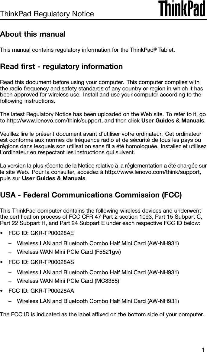 ThinkPadRegulatoryNoticeAboutthismanualThismanualcontainsregulatoryinformationfortheThinkPad®Tablet.Readrst-regulatoryinformationReadthisdocumentbeforeusingyourcomputer.Thiscomputercomplieswiththeradiofrequencyandsafetystandardsofanycountryorregioninwhichithasbeenapprovedforwirelessuse.Installanduseyourcomputeraccordingtothefollowinginstructions.ThelatestRegulatoryNoticehasbeenuploadedontheWebsite.Torefertoit,gotohttp://www.lenovo.com/think/support,andthenclickUserGuides&amp;Manuals.Veuillezlireleprésentdocumentavantd&apos;utiliservotreordinateur.Cetordinateurestconformeauxnormesdefréquenceradioetdesécuritédetouslespaysourégionsdanslesquelssonutilisationsanslaétéhomologuée.Installezetutilisezl&apos;ordinateurenrespectantlesinstructionsquisuivent.LaversionlaplusrécentedelaNoticerelativeàlaréglementationaétéchargéesurlesiteWeb.Pourlaconsulter,accédezàhttp://www.lenovo.com/think/support,puissurUserGuides&amp;Manuals.USA-FederalCommunicationsCommission(FCC)ThisThinkPadcomputercontainsthefollowingwirelessdevicesandunderwentthecerticationprocessofFCCCFR47Part2section1093,Part15SubpartC,Part22SubpartH,andPart24SubpartEundereachrespectiveFCCIDbelow:•FCCID:GKR-TP00028AE–WirelessLANandBluetoothComboHalfMiniCard(AW-NH931)–WirelessWANMiniPCIeCard(F5521gw)•FCCID:GKR-TP00028AS–WirelessLANandBluetoothComboHalfMiniCard(AW-NH931)–WirelessWANMiniPCIeCard(MC8355)•FCCID:GKR-TP00028AA–WirelessLANandBluetoothComboHalfMiniCard(AW-NH931)TheFCCIDisindicatedasthelabelafxedonthebottomsideofyourcomputer.1