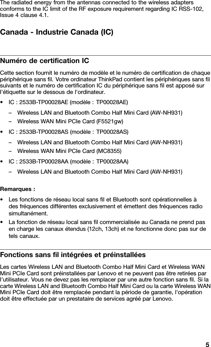 TheradiatedenergyfromtheantennasconnectedtothewirelessadaptersconformstotheIClimitoftheRFexposurerequirementregardingICRSS-102,Issue4clause4.1.Canada-IndustrieCanada(IC)NumérodecerticationICCettesectionfournitlenumérodemodèleetlenumérodecerticationdechaquepériphériquesansl.VotreordinateurThinkPadcontientlespériphériquessanslsuivantsetlenumérodecerticationICdupériphériquesanslestapposésurl&apos;étiquettesurledessousdel&apos;ordinateur.•IC:2533B-TP00028AE(modèle:TP00028AE)–WirelessLANandBluetoothComboHalfMiniCard(AW-NH931)–WirelessWANMiniPCIeCard(F5521gw)•IC:2533B-TP00028AS(modèle:TP00028AS)–WirelessLANandBluetoothComboHalfMiniCard(AW-NH931)–WirelessWANMiniPCIeCard(MC8355)•IC:2533B-TP00028AA(modèle:TP00028AA)–WirelessLANandBluetoothComboHalfMiniCard(AW-NH931)Remarques:•LesfonctionsderéseaulocalsansletBluetoothsontopérationnellesàdesfréquencesdifférentesexclusivementetémettentdesfréquencesradiosimultanément.•LafonctionderéseaulocalsanslcommercialiséeauCanadaneprendpasenchargelescanauxétendus(12ch,13ch)etnefonctionnedoncpassurdetelscanaux.FonctionssanslintégréesetpréinstalléesLescartesWirelessLANandBluetoothComboHalfMiniCardetWirelessWANMiniPCIeCardsontpréinstalléesparLenovoetnepeuventpasêtreretiréesparl&apos;utilisateur.Vousnedevezpaslesremplacerparuneautrefonctionsansl.SilacarteWirelessLANandBluetoothComboHalfMiniCardoulacarteWirelessWANMiniPCIeCarddoitêtreremplacéependantlapériodedegarantie,l&apos;opérationdoitêtreeffectuéeparunprestatairedeservicesagrééparLenovo.5