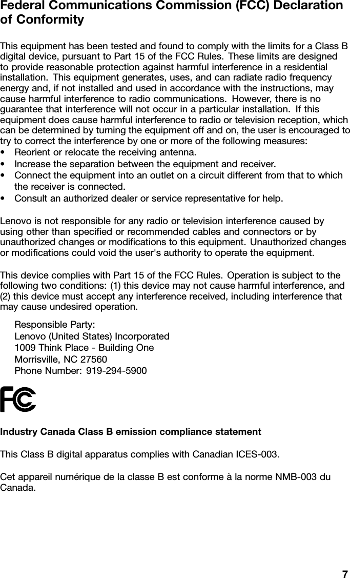 FederalCommunicationsCommission(FCC)DeclarationofConformityThisequipmenthasbeentestedandfoundtocomplywiththelimitsforaClassBdigitaldevice,pursuanttoPart15oftheFCCRules.Theselimitsaredesignedtoprovidereasonableprotectionagainstharmfulinterferenceinaresidentialinstallation.Thisequipmentgenerates,uses,andcanradiateradiofrequencyenergyand,ifnotinstalledandusedinaccordancewiththeinstructions,maycauseharmfulinterferencetoradiocommunications.However,thereisnoguaranteethatinterferencewillnotoccurinaparticularinstallation.Ifthisequipmentdoescauseharmfulinterferencetoradioortelevisionreception,whichcanbedeterminedbyturningtheequipmentoffandon,theuserisencouragedtotrytocorrecttheinterferencebyoneormoreofthefollowingmeasures:•Reorientorrelocatethereceivingantenna.•Increasetheseparationbetweentheequipmentandreceiver.•Connecttheequipmentintoanoutletonacircuitdifferentfromthattowhichthereceiverisconnected.•Consultanauthorizeddealerorservicerepresentativeforhelp.Lenovoisnotresponsibleforanyradioortelevisioninterferencecausedbyusingotherthanspeciedorrecommendedcablesandconnectorsorbyunauthorizedchangesormodicationstothisequipment.Unauthorizedchangesormodicationscouldvoidtheuser&apos;sauthoritytooperatetheequipment.ThisdevicecomplieswithPart15oftheFCCRules.Operationissubjecttothefollowingtwoconditions:(1)thisdevicemaynotcauseharmfulinterference,and(2)thisdevicemustacceptanyinterferencereceived,includinginterferencethatmaycauseundesiredoperation.ResponsibleParty:Lenovo(UnitedStates)Incorporated1009ThinkPlace-BuildingOneMorrisville,NC27560PhoneNumber:919-294-5900IndustryCanadaClassBemissioncompliancestatementThisClassBdigitalapparatuscomplieswithCanadianICES-003.CetappareilnumériquedelaclasseBestconformeàlanormeNMB-003duCanada.7