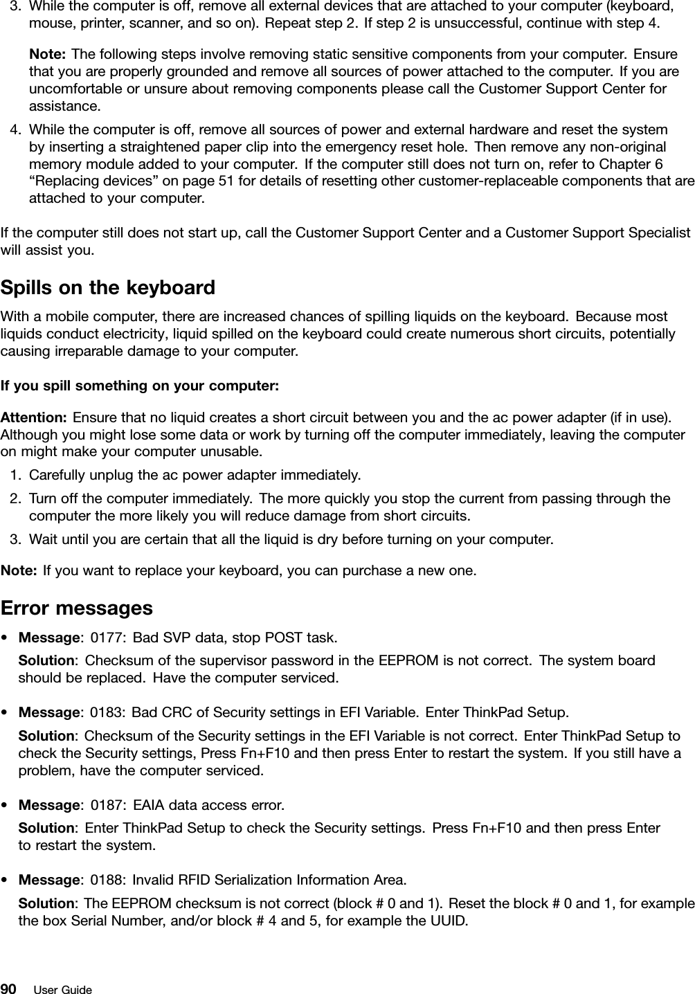 3.Whilethecomputerisoff,removeallexternaldevicesthatareattachedtoyourcomputer(keyboard,mouse,printer,scanner,andsoon).Repeatstep2.Ifstep2isunsuccessful,continuewithstep4.Note:Thefollowingstepsinvolveremovingstaticsensitivecomponentsfromyourcomputer.Ensurethatyouareproperlygroundedandremoveallsourcesofpowerattachedtothecomputer.IfyouareuncomfortableorunsureaboutremovingcomponentspleasecalltheCustomerSupportCenterforassistance.4.Whilethecomputerisoff,removeallsourcesofpowerandexternalhardwareandresetthesystembyinsertingastraightenedpaperclipintotheemergencyresethole.Thenremoveanynon-originalmemorymoduleaddedtoyourcomputer.Ifthecomputerstilldoesnotturnon,refertoChapter6“Replacingdevices”onpage51fordetailsofresettingothercustomer-replaceablecomponentsthatareattachedtoyourcomputer.Ifthecomputerstilldoesnotstartup,calltheCustomerSupportCenterandaCustomerSupportSpecialistwillassistyou.SpillsonthekeyboardWithamobilecomputer,thereareincreasedchancesofspillingliquidsonthekeyboard.Becausemostliquidsconductelectricity,liquidspilledonthekeyboardcouldcreatenumerousshortcircuits,potentiallycausingirreparabledamagetoyourcomputer.Ifyouspillsomethingonyourcomputer:Attention:Ensurethatnoliquidcreatesashortcircuitbetweenyouandtheacpoweradapter(ifinuse).Althoughyoumightlosesomedataorworkbyturningoffthecomputerimmediately,leavingthecomputeronmightmakeyourcomputerunusable.1.Carefullyunplugtheacpoweradapterimmediately.2.Turnoffthecomputerimmediately.Themorequicklyyoustopthecurrentfrompassingthroughthecomputerthemorelikelyyouwillreducedamagefromshortcircuits.3.Waituntilyouarecertainthatalltheliquidisdrybeforeturningonyourcomputer.Note:Ifyouwanttoreplaceyourkeyboard,youcanpurchaseanewone.Errormessages•Message:0177:BadSVPdata,stopPOSTtask.Solution:ChecksumofthesupervisorpasswordintheEEPROMisnotcorrect.Thesystemboardshouldbereplaced.Havethecomputerserviced.•Message:0183:BadCRCofSecuritysettingsinEFIVariable.EnterThinkPadSetup.Solution:ChecksumoftheSecuritysettingsintheEFIVariableisnotcorrect.EnterThinkPadSetuptochecktheSecuritysettings,PressFn+F10andthenpressEntertorestartthesystem.Ifyoustillhaveaproblem,havethecomputerserviced.•Message:0187:EAIAdataaccesserror.Solution:EnterThinkPadSetuptochecktheSecuritysettings.PressFn+F10andthenpressEntertorestartthesystem.•Message:0188:InvalidRFIDSerializationInformationArea.Solution:TheEEPROMchecksumisnotcorrect(block#0and1).Resettheblock#0and1,forexampletheboxSerialNumber,and/orblock#4and5,forexampletheUUID.90UserGuide