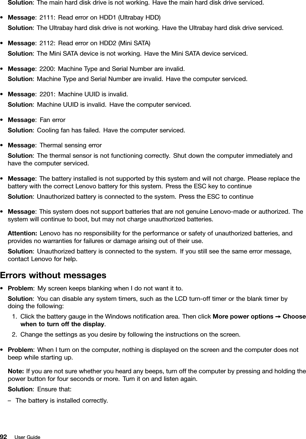Solution:Themainharddiskdriveisnotworking.Havethemainharddiskdriveserviced.•Message:2111:ReaderroronHDD1(UltrabayHDD)Solution:TheUltrabayharddiskdriveisnotworking.HavetheUltrabayharddiskdriveserviced.•Message:2112:ReaderroronHDD2(MiniSATA)Solution:TheMiniSATAdeviceisnotworking.HavetheMiniSATAdeviceserviced.•Message:2200:MachineTypeandSerialNumberareinvalid.Solution:MachineTypeandSerialNumberareinvalid.Havethecomputerserviced.•Message:2201:MachineUUIDisinvalid.Solution:MachineUUIDisinvalid.Havethecomputerserviced.•Message:FanerrorSolution:Coolingfanhasfailed.Havethecomputerserviced.•Message:ThermalsensingerrorSolution:Thethermalsensorisnotfunctioningcorrectly.Shutdownthecomputerimmediatelyandhavethecomputerserviced.•Message:Thebatteryinstalledisnotsupportedbythissystemandwillnotcharge.PleasereplacethebatterywiththecorrectLenovobatteryforthissystem.PresstheESCkeytocontinueSolution:Unauthorizedbatteryisconnectedtothesystem.PresstheESCtocontinue•Message:ThissystemdoesnotsupportbatteriesthatarenotgenuineLenovo-madeorauthorized.Thesystemwillcontinuetoboot,butmaynotchargeunauthorizedbatteries.Attention:Lenovohasnoresponsibilityfortheperformanceorsafetyofunauthorizedbatteries,andprovidesnowarrantiesforfailuresordamagearisingoutoftheiruse.Solution:Unauthorizedbatteryisconnectedtothesystem.Ifyoustillseethesameerrormessage,contactLenovoforhelp.Errorswithoutmessages•Problem:MyscreenkeepsblankingwhenIdonotwantitto.Solution:Youcandisableanysystemtimers,suchastheLCDturn-offtimerortheblanktimerbydoingthefollowing:1.ClickthebatterygaugeintheWindowsnoticationarea.ThenclickMorepoweroptions➙Choosewhentoturnoffthedisplay.2.Changethesettingsasyoudesirebyfollowingtheinstructionsonthescreen.•Problem:WhenIturnonthecomputer,nothingisdisplayedonthescreenandthecomputerdoesnotbeepwhilestartingup.Note:Ifyouarenotsurewhetheryouheardanybeeps,turnoffthecomputerbypressingandholdingthepowerbuttonforfoursecondsormore.Turnitonandlistenagain.Solution:Ensurethat:–Thebatteryisinstalledcorrectly.92UserGuide