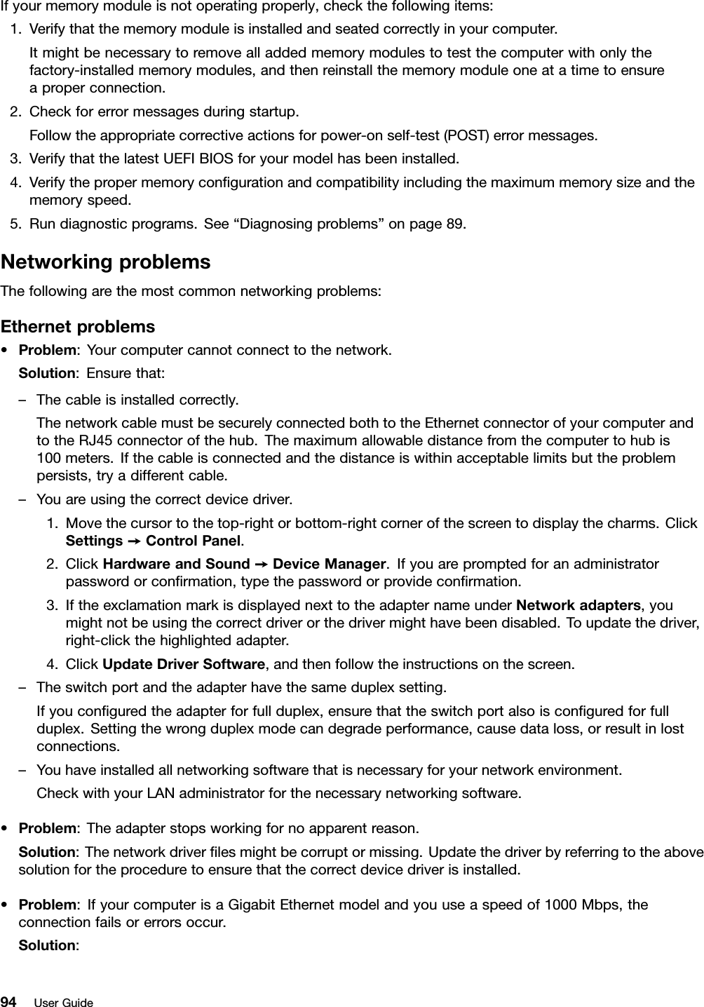 Ifyourmemorymoduleisnotoperatingproperly,checkthefollowingitems:1.Verifythatthememorymoduleisinstalledandseatedcorrectlyinyourcomputer.Itmightbenecessarytoremovealladdedmemorymodulestotestthecomputerwithonlythefactory-installedmemorymodules,andthenreinstallthememorymoduleoneatatimetoensureaproperconnection.2.Checkforerrormessagesduringstartup.Followtheappropriatecorrectiveactionsforpower-onself-test(POST)errormessages.3.VerifythatthelatestUEFIBIOSforyourmodelhasbeeninstalled.4.Verifythepropermemorycongurationandcompatibilityincludingthemaximummemorysizeandthememoryspeed.5.Rundiagnosticprograms.See“Diagnosingproblems”onpage89.NetworkingproblemsThefollowingarethemostcommonnetworkingproblems:Ethernetproblems•Problem:Yourcomputercannotconnecttothenetwork.Solution:Ensurethat:–Thecableisinstalledcorrectly.ThenetworkcablemustbesecurelyconnectedbothtotheEthernetconnectorofyourcomputerandtotheRJ45connectorofthehub.Themaximumallowabledistancefromthecomputertohubis100meters.Ifthecableisconnectedandthedistanceiswithinacceptablelimitsbuttheproblempersists,tryadifferentcable.–Youareusingthecorrectdevicedriver.1.Movethecursortothetop-rightorbottom-rightcornerofthescreentodisplaythecharms.ClickSettings➙ControlPanel.2.ClickHardwareandSound➙DeviceManager.Ifyouarepromptedforanadministratorpasswordorconrmation,typethepasswordorprovideconrmation.3.IftheexclamationmarkisdisplayednexttotheadapternameunderNetworkadapters,youmightnotbeusingthecorrectdriverorthedrivermighthavebeendisabled.Toupdatethedriver,right-clickthehighlightedadapter.4.ClickUpdateDriverSoftware,andthenfollowtheinstructionsonthescreen.–Theswitchportandtheadapterhavethesameduplexsetting.Ifyouconguredtheadapterforfullduplex,ensurethattheswitchportalsoisconguredforfullduplex.Settingthewrongduplexmodecandegradeperformance,causedataloss,orresultinlostconnections.–Youhaveinstalledallnetworkingsoftwarethatisnecessaryforyournetworkenvironment.CheckwithyourLANadministratorforthenecessarynetworkingsoftware.•Problem:Theadapterstopsworkingfornoapparentreason.Solution:Thenetworkdriverlesmightbecorruptormissing.Updatethedriverbyreferringtotheabovesolutionfortheproceduretoensurethatthecorrectdevicedriverisinstalled.•Problem:IfyourcomputerisaGigabitEthernetmodelandyouuseaspeedof1000Mbps,theconnectionfailsorerrorsoccur.Solution:94UserGuide