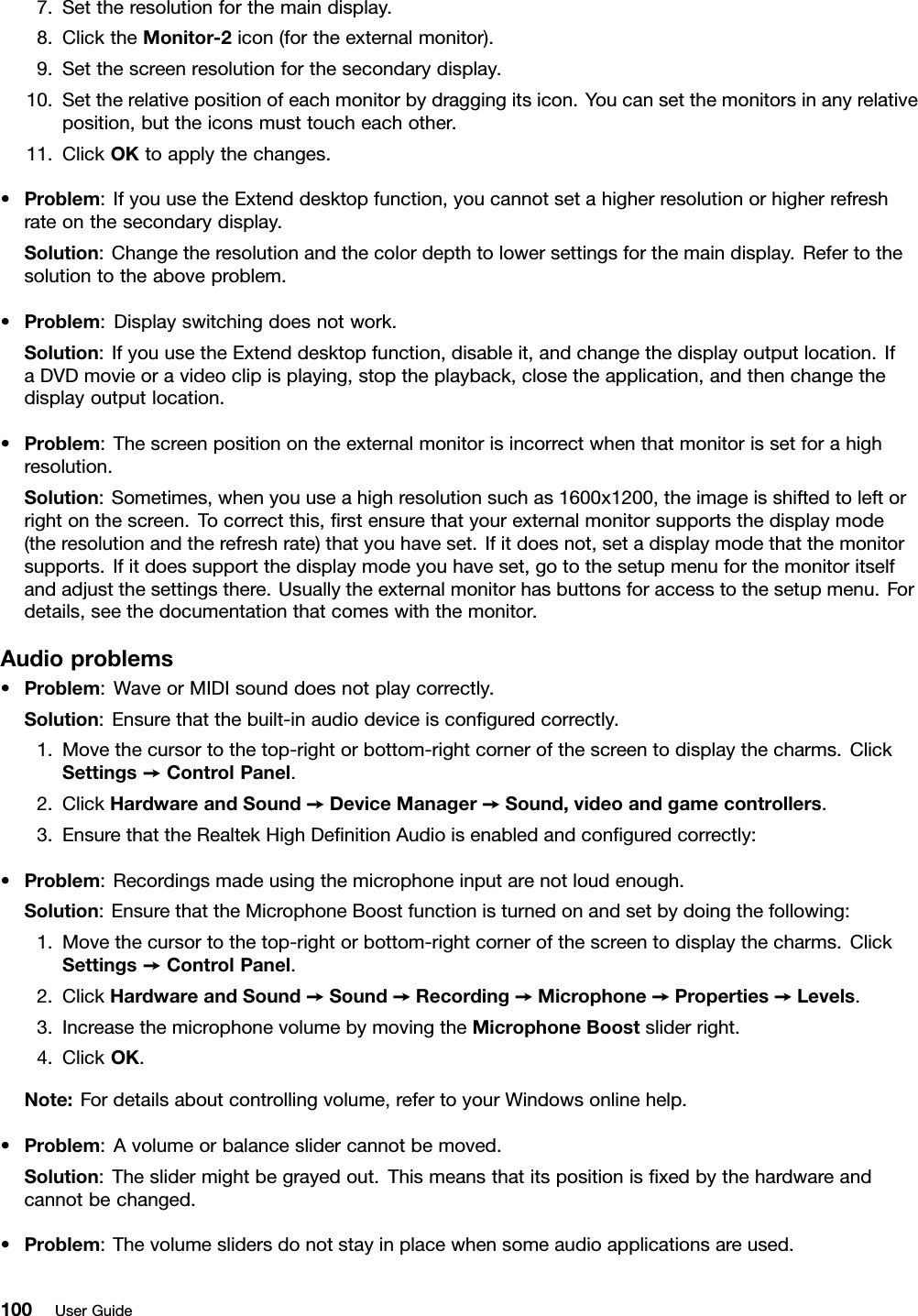 7.Settheresolutionforthemaindisplay.8.ClicktheMonitor-2icon(fortheexternalmonitor).9.Setthescreenresolutionforthesecondarydisplay.10.Settherelativepositionofeachmonitorbydraggingitsicon.Youcansetthemonitorsinanyrelativeposition,buttheiconsmusttoucheachother.11.ClickOKtoapplythechanges.•Problem:IfyouusetheExtenddesktopfunction,youcannotsetahigherresolutionorhigherrefreshrateonthesecondarydisplay.Solution:Changetheresolutionandthecolordepthtolowersettingsforthemaindisplay.Refertothesolutiontotheaboveproblem.•Problem:Displayswitchingdoesnotwork.Solution:IfyouusetheExtenddesktopfunction,disableit,andchangethedisplayoutputlocation.IfaDVDmovieoravideoclipisplaying,stoptheplayback,closetheapplication,andthenchangethedisplayoutputlocation.•Problem:Thescreenpositionontheexternalmonitorisincorrectwhenthatmonitorissetforahighresolution.Solution:Sometimes,whenyouuseahighresolutionsuchas1600x1200,theimageisshiftedtoleftorrightonthescreen.Tocorrectthis,rstensurethatyourexternalmonitorsupportsthedisplaymode(theresolutionandtherefreshrate)thatyouhaveset.Ifitdoesnot,setadisplaymodethatthemonitorsupports.Ifitdoessupportthedisplaymodeyouhaveset,gotothesetupmenuforthemonitoritselfandadjustthesettingsthere.Usuallytheexternalmonitorhasbuttonsforaccesstothesetupmenu.Fordetails,seethedocumentationthatcomeswiththemonitor.Audioproblems•Problem:WaveorMIDIsounddoesnotplaycorrectly.Solution:Ensurethatthebuilt-inaudiodeviceisconguredcorrectly.1.Movethecursortothetop-rightorbottom-rightcornerofthescreentodisplaythecharms.ClickSettings➙ControlPanel.2.ClickHardwareandSound➙DeviceManager➙Sound,videoandgamecontrollers.3.EnsurethattheRealtekHighDenitionAudioisenabledandconguredcorrectly:•Problem:Recordingsmadeusingthemicrophoneinputarenotloudenough.Solution:EnsurethattheMicrophoneBoostfunctionisturnedonandsetbydoingthefollowing:1.Movethecursortothetop-rightorbottom-rightcornerofthescreentodisplaythecharms.ClickSettings➙ControlPanel.2.ClickHardwareandSound➙Sound➙Recording➙Microphone➙Properties➙Levels.3.IncreasethemicrophonevolumebymovingtheMicrophoneBoostsliderright.4.ClickOK.Note:Fordetailsaboutcontrollingvolume,refertoyourWindowsonlinehelp.•Problem:Avolumeorbalanceslidercannotbemoved.Solution:Theslidermightbegrayedout.Thismeansthatitspositionisxedbythehardwareandcannotbechanged.•Problem:Thevolumeslidersdonotstayinplacewhensomeaudioapplicationsareused.100UserGuide