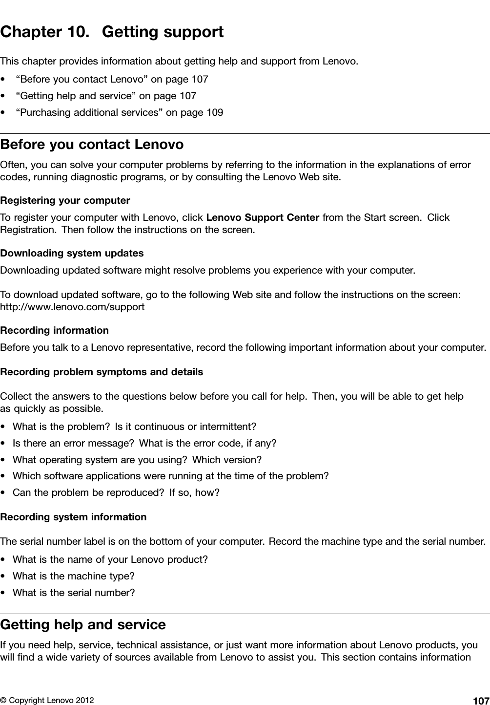 Chapter10.GettingsupportThischapterprovidesinformationaboutgettinghelpandsupportfromLenovo.•“BeforeyoucontactLenovo”onpage107•“Gettinghelpandservice”onpage107•“Purchasingadditionalservices”onpage109BeforeyoucontactLenovoOften,youcansolveyourcomputerproblemsbyreferringtotheinformationintheexplanationsoferrorcodes,runningdiagnosticprograms,orbyconsultingtheLenovoWebsite.RegisteringyourcomputerToregisteryourcomputerwithLenovo,clickLenovoSupportCenterfromtheStartscreen.ClickRegistration.Thenfollowtheinstructionsonthescreen.DownloadingsystemupdatesDownloadingupdatedsoftwaremightresolveproblemsyouexperiencewithyourcomputer.Todownloadupdatedsoftware,gotothefollowingWebsiteandfollowtheinstructionsonthescreen:http://www.lenovo.com/supportRecordinginformationBeforeyoutalktoaLenovorepresentative,recordthefollowingimportantinformationaboutyourcomputer.RecordingproblemsymptomsanddetailsCollecttheanswerstothequestionsbelowbeforeyoucallforhelp.Then,youwillbeabletogethelpasquicklyaspossible.•Whatistheproblem?Isitcontinuousorintermittent?•Isthereanerrormessage?Whatistheerrorcode,ifany?•Whatoperatingsystemareyouusing?Whichversion?•Whichsoftwareapplicationswererunningatthetimeoftheproblem?•Cantheproblembereproduced?Ifso,how?RecordingsysteminformationTheserialnumberlabelisonthebottomofyourcomputer.Recordthemachinetypeandtheserialnumber.•WhatisthenameofyourLenovoproduct?•Whatisthemachinetype?•Whatistheserialnumber?GettinghelpandserviceIfyouneedhelp,service,technicalassistance,orjustwantmoreinformationaboutLenovoproducts,youwillndawidevarietyofsourcesavailablefromLenovotoassistyou.Thissectioncontainsinformation©CopyrightLenovo2012107