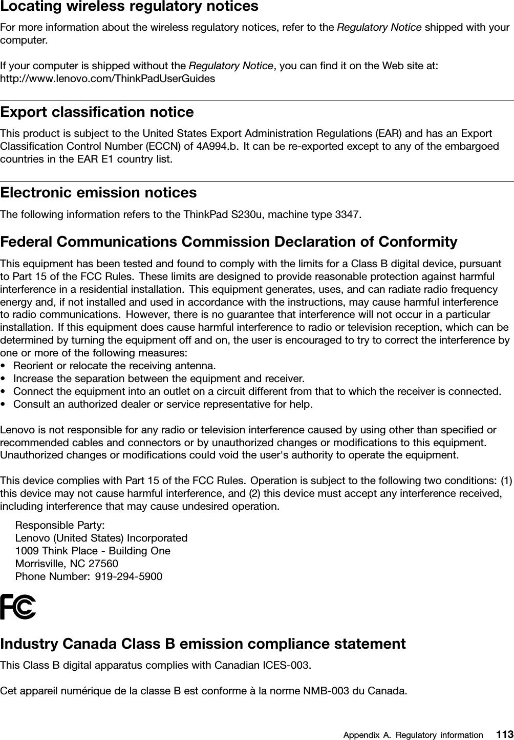 LocatingwirelessregulatorynoticesFormoreinformationaboutthewirelessregulatorynotices,refertotheRegulatoryNoticeshippedwithyourcomputer.IfyourcomputerisshippedwithouttheRegulatoryNotice,youcannditontheWebsiteat:http://www.lenovo.com/ThinkPadUserGuidesExportclassicationnoticeThisproductissubjecttotheUnitedStatesExportAdministrationRegulations(EAR)andhasanExportClassicationControlNumber(ECCN)of4A994.b.Itcanbere-exportedexcepttoanyoftheembargoedcountriesintheEARE1countrylist.ElectronicemissionnoticesThefollowinginformationreferstotheThinkPadS230u,machinetype3347.FederalCommunicationsCommissionDeclarationofConformityThisequipmenthasbeentestedandfoundtocomplywiththelimitsforaClassBdigitaldevice,pursuanttoPart15oftheFCCRules.Theselimitsaredesignedtoprovidereasonableprotectionagainstharmfulinterferenceinaresidentialinstallation.Thisequipmentgenerates,uses,andcanradiateradiofrequencyenergyand,ifnotinstalledandusedinaccordancewiththeinstructions,maycauseharmfulinterferencetoradiocommunications.However,thereisnoguaranteethatinterferencewillnotoccurinaparticularinstallation.Ifthisequipmentdoescauseharmfulinterferencetoradioortelevisionreception,whichcanbedeterminedbyturningtheequipmentoffandon,theuserisencouragedtotrytocorrecttheinterferencebyoneormoreofthefollowingmeasures:•Reorientorrelocatethereceivingantenna.•Increasetheseparationbetweentheequipmentandreceiver.•Connecttheequipmentintoanoutletonacircuitdifferentfromthattowhichthereceiverisconnected.•Consultanauthorizeddealerorservicerepresentativeforhelp.Lenovoisnotresponsibleforanyradioortelevisioninterferencecausedbyusingotherthanspeciedorrecommendedcablesandconnectorsorbyunauthorizedchangesormodicationstothisequipment.Unauthorizedchangesormodicationscouldvoidtheuser&apos;sauthoritytooperatetheequipment.ThisdevicecomplieswithPart15oftheFCCRules.Operationissubjecttothefollowingtwoconditions:(1)thisdevicemaynotcauseharmfulinterference,and(2)thisdevicemustacceptanyinterferencereceived,includinginterferencethatmaycauseundesiredoperation.ResponsibleParty:Lenovo(UnitedStates)Incorporated1009ThinkPlace-BuildingOneMorrisville,NC27560PhoneNumber:919-294-5900IndustryCanadaClassBemissioncompliancestatementThisClassBdigitalapparatuscomplieswithCanadianICES-003.CetappareilnumériquedelaclasseBestconformeàlanormeNMB-003duCanada.AppendixA.Regulatoryinformation113