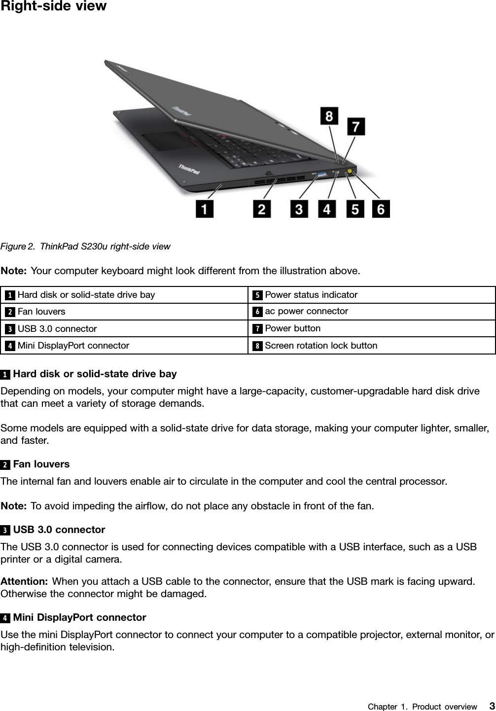 Right-sideviewFigure2.ThinkPadS230uright-sideviewNote:Yourcomputerkeyboardmightlookdifferentfromtheillustrationabove.1Harddiskorsolid-statedrivebay 5Powerstatusindicator2Fanlouvers6acpowerconnector3USB3.0connector7Powerbutton4MiniDisplayPortconnector8Screenrotationlockbutton1Harddiskorsolid-statedrivebayDependingonmodels,yourcomputermighthavealarge-capacity,customer-upgradableharddiskdrivethatcanmeetavarietyofstoragedemands.Somemodelsareequippedwithasolid-statedrivefordatastorage,makingyourcomputerlighter,smaller,andfaster.2FanlouversTheinternalfanandlouversenableairtocirculateinthecomputerandcoolthecentralprocessor.Note:Toavoidimpedingtheairow,donotplaceanyobstacleinfrontofthefan.3USB3.0connectorTheUSB3.0connectorisusedforconnectingdevicescompatiblewithaUSBinterface,suchasaUSBprinteroradigitalcamera.Attention:WhenyouattachaUSBcabletotheconnector,ensurethattheUSBmarkisfacingupward.Otherwisetheconnectormightbedamaged.4MiniDisplayPortconnectorUsetheminiDisplayPortconnectortoconnectyourcomputertoacompatibleprojector,externalmonitor,orhigh-denitiontelevision.Chapter1.Productoverview3