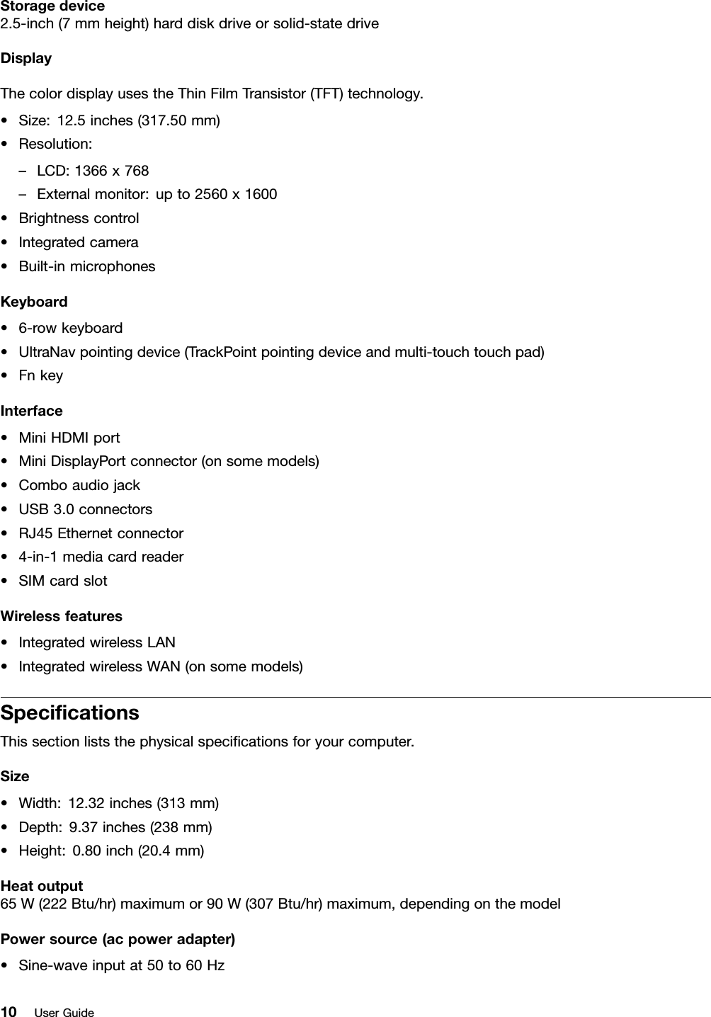 Storagedevice2.5-inch(7mmheight)harddiskdriveorsolid-statedriveDisplayThecolordisplayusestheThinFilmTransistor(TFT)technology.•Size:12.5inches(317.50mm)•Resolution:–LCD:1366x768–Externalmonitor:upto2560x1600•Brightnesscontrol•Integratedcamera•Built-inmicrophonesKeyboard•6-rowkeyboard•UltraNavpointingdevice(TrackPointpointingdeviceandmulti-touchtouchpad)•FnkeyInterface•MiniHDMIport•MiniDisplayPortconnector(onsomemodels)•Comboaudiojack•USB3.0connectors•RJ45Ethernetconnector•4-in-1mediacardreader•SIMcardslotWirelessfeatures•IntegratedwirelessLAN•IntegratedwirelessWAN(onsomemodels)SpecicationsThissectionliststhephysicalspecicationsforyourcomputer.Size•Width:12.32inches(313mm)•Depth:9.37inches(238mm)•Height:0.80inch(20.4mm)Heatoutput65W(222Btu/hr)maximumor90W(307Btu/hr)maximum,dependingonthemodelPowersource(acpoweradapter)•Sine-waveinputat50to60Hz10UserGuide
