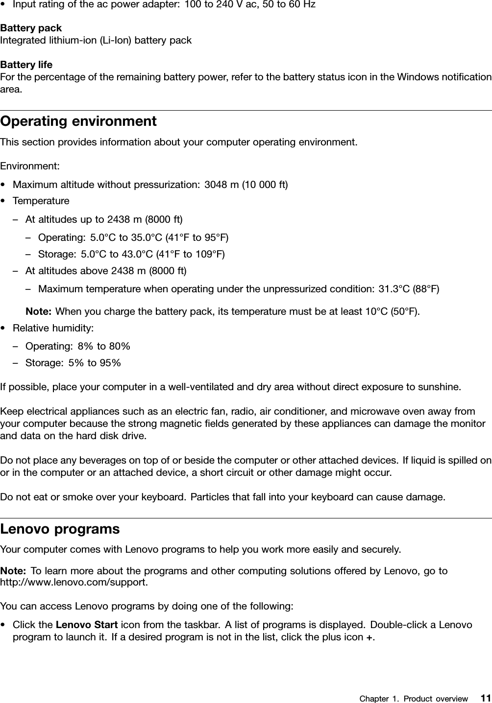 •Inputratingoftheacpoweradapter:100to240Vac,50to60HzBatterypackIntegratedlithium-ion(Li-Ion)batterypackBatterylifeForthepercentageoftheremainingbatterypower,refertothebatterystatusiconintheWindowsnoticationarea.OperatingenvironmentThissectionprovidesinformationaboutyourcomputeroperatingenvironment.Environment:•Maximumaltitudewithoutpressurization:3048m(10000ft)•Temperature–Ataltitudesupto2438m(8000ft)–Operating:5.0°Cto35.0°C(41°Fto95°F)–Storage:5.0°Cto43.0°C(41°Fto109°F)–Ataltitudesabove2438m(8000ft)–Maximumtemperaturewhenoperatingundertheunpressurizedcondition:31.3°C(88°F)Note:Whenyouchargethebatterypack,itstemperaturemustbeatleast10°C(50°F).•Relativehumidity:–Operating:8%to80%–Storage:5%to95%Ifpossible,placeyourcomputerinawell-ventilatedanddryareawithoutdirectexposuretosunshine.Keepelectricalappliancessuchasanelectricfan,radio,airconditioner,andmicrowaveovenawayfromyourcomputerbecausethestrongmagneticeldsgeneratedbytheseappliancescandamagethemonitoranddataontheharddiskdrive.Donotplaceanybeveragesontopoforbesidethecomputerorotherattacheddevices.Ifliquidisspilledonorinthecomputeroranattacheddevice,ashortcircuitorotherdamagemightoccur.Donoteatorsmokeoveryourkeyboard.Particlesthatfallintoyourkeyboardcancausedamage.LenovoprogramsYourcomputercomeswithLenovoprogramstohelpyouworkmoreeasilyandsecurely.Note:TolearnmoreabouttheprogramsandothercomputingsolutionsofferedbyLenovo,gotohttp://www.lenovo.com/support.YoucanaccessLenovoprogramsbydoingoneofthefollowing:•ClicktheLenovoStarticonfromthetaskbar.Alistofprogramsisdisplayed.Double-clickaLenovoprogramtolaunchit.Ifadesiredprogramisnotinthelist,clicktheplusicon+.Chapter1.Productoverview11