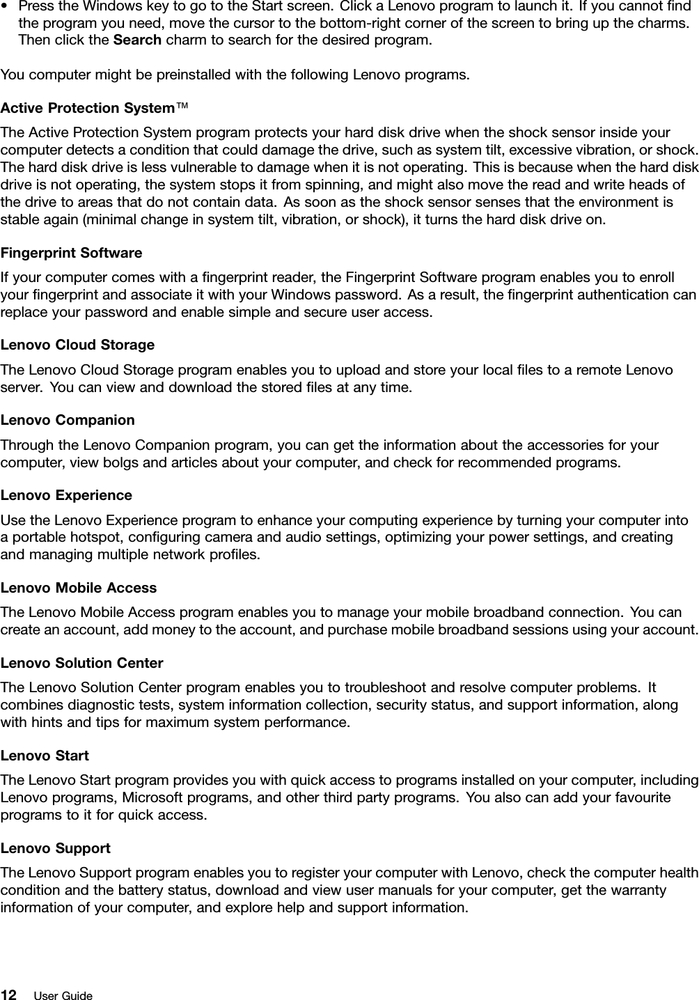 •PresstheWindowskeytogototheStartscreen.ClickaLenovoprogramtolaunchit.Ifyoucannotndtheprogramyouneed,movethecursortothebottom-rightcornerofthescreentobringupthecharms.ThenclicktheSearchcharmtosearchforthedesiredprogram.YoucomputermightbepreinstalledwiththefollowingLenovoprograms.ActiveProtectionSystem™TheActiveProtectionSystemprogramprotectsyourharddiskdrivewhentheshocksensorinsideyourcomputerdetectsaconditionthatcoulddamagethedrive,suchassystemtilt,excessivevibration,orshock.Theharddiskdriveislessvulnerabletodamagewhenitisnotoperating.Thisisbecausewhentheharddiskdriveisnotoperating,thesystemstopsitfromspinning,andmightalsomovethereadandwriteheadsofthedrivetoareasthatdonotcontaindata.Assoonastheshocksensorsensesthattheenvironmentisstableagain(minimalchangeinsystemtilt,vibration,orshock),itturnstheharddiskdriveon.FingerprintSoftwareIfyourcomputercomeswithangerprintreader,theFingerprintSoftwareprogramenablesyoutoenrollyourngerprintandassociateitwithyourWindowspassword.Asaresult,thengerprintauthenticationcanreplaceyourpasswordandenablesimpleandsecureuseraccess.LenovoCloudStorageTheLenovoCloudStorageprogramenablesyoutouploadandstoreyourlocallestoaremoteLenovoserver.Youcanviewanddownloadthestoredlesatanytime.LenovoCompanionThroughtheLenovoCompanionprogram,youcangettheinformationabouttheaccessoriesforyourcomputer,viewbolgsandarticlesaboutyourcomputer,andcheckforrecommendedprograms.LenovoExperienceUsetheLenovoExperienceprogramtoenhanceyourcomputingexperiencebyturningyourcomputerintoaportablehotspot,conguringcameraandaudiosettings,optimizingyourpowersettings,andcreatingandmanagingmultiplenetworkproles.LenovoMobileAccessTheLenovoMobileAccessprogramenablesyoutomanageyourmobilebroadbandconnection.Youcancreateanaccount,addmoneytotheaccount,andpurchasemobilebroadbandsessionsusingyouraccount.LenovoSolutionCenterTheLenovoSolutionCenterprogramenablesyoutotroubleshootandresolvecomputerproblems.Itcombinesdiagnostictests,systeminformationcollection,securitystatus,andsupportinformation,alongwithhintsandtipsformaximumsystemperformance.LenovoStartTheLenovoStartprogramprovidesyouwithquickaccesstoprogramsinstalledonyourcomputer,includingLenovoprograms,Microsoftprograms,andotherthirdpartyprograms.Youalsocanaddyourfavouriteprogramstoitforquickaccess.LenovoSupportTheLenovoSupportprogramenablesyoutoregisteryourcomputerwithLenovo,checkthecomputerhealthconditionandthebatterystatus,downloadandviewusermanualsforyourcomputer,getthewarrantyinformationofyourcomputer,andexplorehelpandsupportinformation.12UserGuide