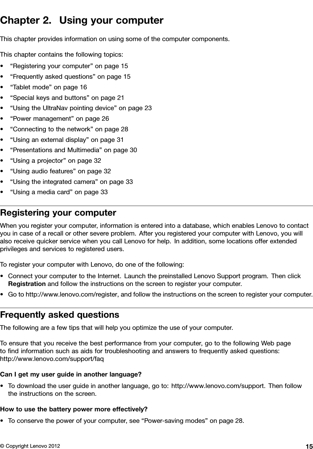 Chapter2.UsingyourcomputerThischapterprovidesinformationonusingsomeofthecomputercomponents.Thischaptercontainsthefollowingtopics:•“Registeringyourcomputer”onpage15•“Frequentlyaskedquestions”onpage15•“Tabletmode”onpage16•“Specialkeysandbuttons”onpage21•“UsingtheUltraNavpointingdevice”onpage23•“Powermanagement”onpage26•“Connectingtothenetwork”onpage28•“Usinganexternaldisplay”onpage31•“PresentationsandMultimedia”onpage30•“Usingaprojector”onpage32•“Usingaudiofeatures”onpage32•“Usingtheintegratedcamera”onpage33•“Usingamediacard”onpage33RegisteringyourcomputerWhenyouregisteryourcomputer,informationisenteredintoadatabase,whichenablesLenovotocontactyouincaseofarecallorothersevereproblem.AfteryouregisteredyourcomputerwithLenovo,youwillalsoreceivequickerservicewhenyoucallLenovoforhelp.Inaddition,somelocationsofferextendedprivilegesandservicestoregisteredusers.ToregisteryourcomputerwithLenovo,dooneofthefollowing:•ConnectyourcomputertotheInternet.LaunchthepreinstalledLenovoSupportprogram.ThenclickRegistrationandfollowtheinstructionsonthescreentoregisteryourcomputer.•Gotohttp://www.lenovo.com/register,andfollowtheinstructionsonthescreentoregisteryourcomputer.FrequentlyaskedquestionsThefollowingareafewtipsthatwillhelpyouoptimizetheuseofyourcomputer.Toensurethatyoureceivethebestperformancefromyourcomputer,gotothefollowingWebpagetondinformationsuchasaidsfortroubleshootingandanswerstofrequentlyaskedquestions:http://www.lenovo.com/support/faqCanIgetmyuserguideinanotherlanguage?•Todownloadtheuserguideinanotherlanguage,goto:http://www.lenovo.com/support.Thenfollowtheinstructionsonthescreen.Howtousethebatterypowermoreeffectively?•Toconservethepowerofyourcomputer,see“Power-savingmodes”onpage28.©CopyrightLenovo201215