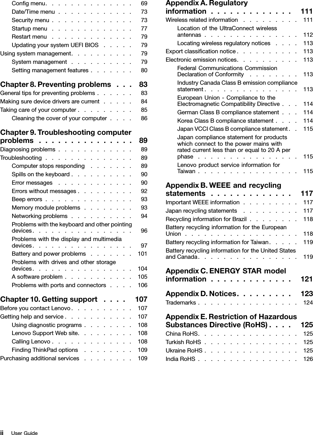 Congmenu..............69Date/Timemenu............73Securitymenu.............73Startupmenu.............77Restartmenu.............79UpdatingyoursystemUEFIBIOS.....79Usingsystemmanagement..........79Systemmanagement..........79Settingmanagementfeatures.......80Chapter8.Preventingproblems...83Generaltipsforpreventingproblems......83Makingsuredevicedriversarecurrent.....84Takingcareofyourcomputer.........85Cleaningthecoverofyourcomputer....86Chapter9.Troubleshootingcomputerproblems...............89Diagnosingproblems............89Troubleshooting..............89Computerstopsresponding.......89Spillsonthekeyboard..........90Errormessages............90Errorswithoutmessages.........92Beeperrors..............93Memorymoduleproblems........93Networkingproblems..........94Problemswiththekeyboardandotherpointingdevices................96Problemswiththedisplayandmultimediadevices................97Batteryandpowerproblems.......101Problemswithdrivesandotherstoragedevices................104Asoftwareproblem...........105Problemswithportsandconnectors....106Chapter10.Gettingsupport....107BeforeyoucontactLenovo..........107Gettinghelpandservice...........107Usingdiagnosticprograms........108LenovoSupportWebsite.........108CallingLenovo.............108FindingThinkPadoptions........109Purchasingadditionalservices........109AppendixA.Regulatoryinformation.............111Wirelessrelatedinformation.........111LocationoftheUltraConnectwirelessantennas...............112Locatingwirelessregulatorynotices....113Exportclassicationnotice..........113Electronicemissionnotices..........113FederalCommunicationsCommissionDeclarationofConformity........113IndustryCanadaClassBemissioncompliancestatement...............113EuropeanUnion-CompliancetotheElectromagneticCompatibilityDirective...114GermanClassBcompliancestatement...114KoreaClassBcompliancestatement....114JapanVCCIClassBcompliancestatement..115Japancompliancestatementforproductswhichconnecttothepowermainswithratedcurrentlessthanorequalto20Aperphase................115LenovoproductserviceinformationforTaiwan................115AppendixB.WEEEandrecyclingstatements.............117ImportantWEEEinformation.........117Japanrecyclingstatements.........117RecyclinginformationforBrazil........118BatteryrecyclinginformationfortheEuropeanUnion..................118BatteryrecyclinginformationforTaiwan.....119BatteryrecyclinginformationfortheUnitedStatesandCanada................119AppendixC.ENERGYSTARmodelinformation.............121AppendixD.Notices.........123Trademarks................124AppendixE.RestrictionofHazardousSubstancesDirective(RoHS)....125ChinaRoHS................125TurkishRoHS...............125UkraineRoHS...............125IndiaRoHS................126iiUserGuide